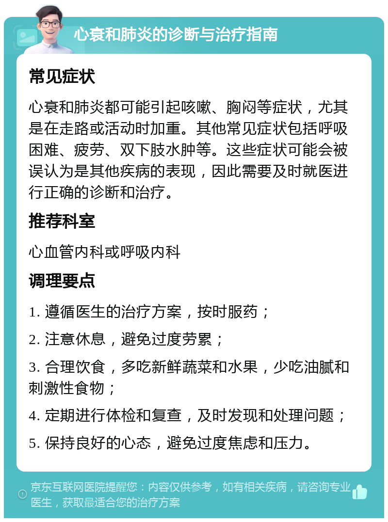 心衰和肺炎的诊断与治疗指南 常见症状 心衰和肺炎都可能引起咳嗽、胸闷等症状，尤其是在走路或活动时加重。其他常见症状包括呼吸困难、疲劳、双下肢水肿等。这些症状可能会被误认为是其他疾病的表现，因此需要及时就医进行正确的诊断和治疗。 推荐科室 心血管内科或呼吸内科 调理要点 1. 遵循医生的治疗方案，按时服药； 2. 注意休息，避免过度劳累； 3. 合理饮食，多吃新鲜蔬菜和水果，少吃油腻和刺激性食物； 4. 定期进行体检和复查，及时发现和处理问题； 5. 保持良好的心态，避免过度焦虑和压力。