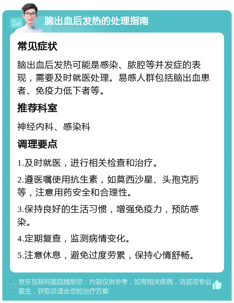 脑出血后发热的处理指南 常见症状 脑出血后发热可能是感染、脓腔等并发症的表现，需要及时就医处理。易感人群包括脑出血患者、免疫力低下者等。 推荐科室 神经内科、感染科 调理要点 1.及时就医，进行相关检查和治疗。 2.遵医嘱使用抗生素，如莫西沙星、头孢克肟等，注意用药安全和合理性。 3.保持良好的生活习惯，增强免疫力，预防感染。 4.定期复查，监测病情变化。 5.注意休息，避免过度劳累，保持心情舒畅。