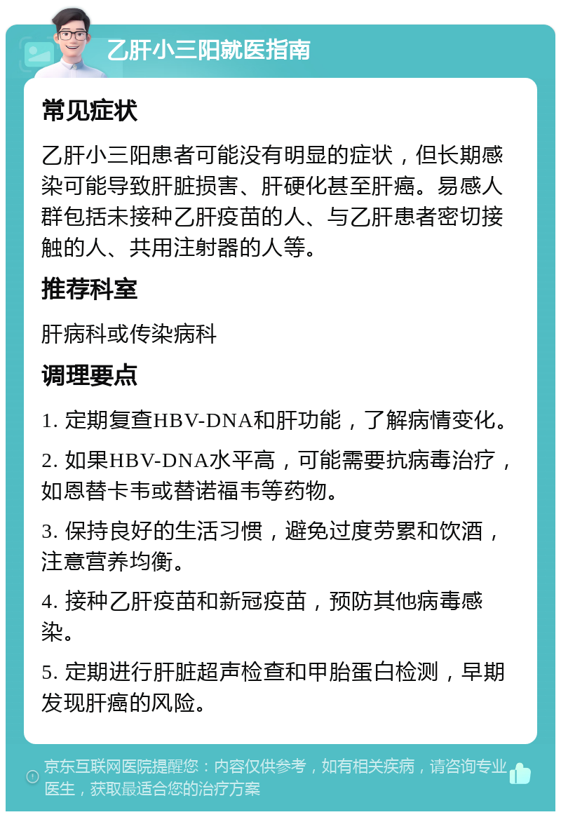 乙肝小三阳就医指南 常见症状 乙肝小三阳患者可能没有明显的症状，但长期感染可能导致肝脏损害、肝硬化甚至肝癌。易感人群包括未接种乙肝疫苗的人、与乙肝患者密切接触的人、共用注射器的人等。 推荐科室 肝病科或传染病科 调理要点 1. 定期复查HBV-DNA和肝功能，了解病情变化。 2. 如果HBV-DNA水平高，可能需要抗病毒治疗，如恩替卡韦或替诺福韦等药物。 3. 保持良好的生活习惯，避免过度劳累和饮酒，注意营养均衡。 4. 接种乙肝疫苗和新冠疫苗，预防其他病毒感染。 5. 定期进行肝脏超声检查和甲胎蛋白检测，早期发现肝癌的风险。