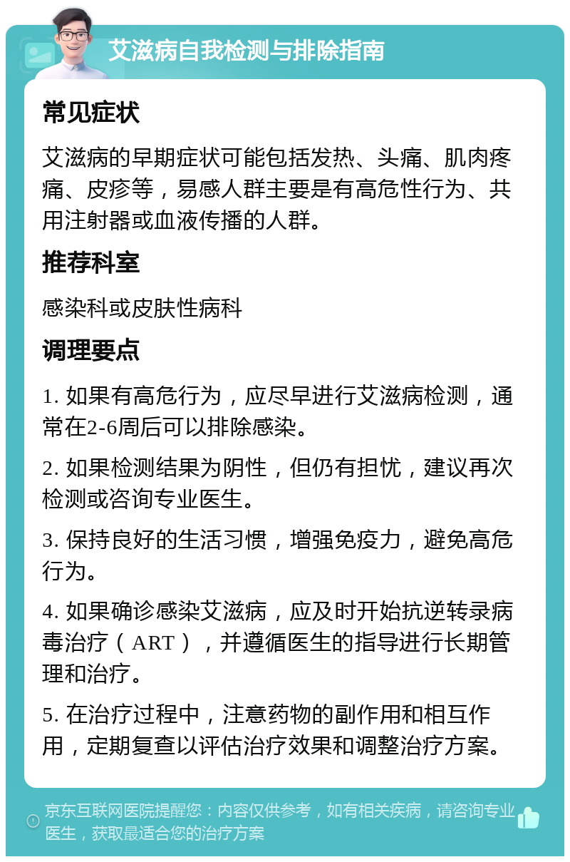 艾滋病自我检测与排除指南 常见症状 艾滋病的早期症状可能包括发热、头痛、肌肉疼痛、皮疹等，易感人群主要是有高危性行为、共用注射器或血液传播的人群。 推荐科室 感染科或皮肤性病科 调理要点 1. 如果有高危行为，应尽早进行艾滋病检测，通常在2-6周后可以排除感染。 2. 如果检测结果为阴性，但仍有担忧，建议再次检测或咨询专业医生。 3. 保持良好的生活习惯，增强免疫力，避免高危行为。 4. 如果确诊感染艾滋病，应及时开始抗逆转录病毒治疗（ART），并遵循医生的指导进行长期管理和治疗。 5. 在治疗过程中，注意药物的副作用和相互作用，定期复查以评估治疗效果和调整治疗方案。