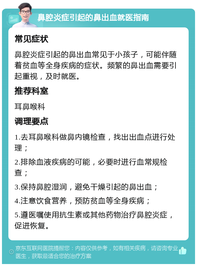 鼻腔炎症引起的鼻出血就医指南 常见症状 鼻腔炎症引起的鼻出血常见于小孩子，可能伴随着贫血等全身疾病的症状。频繁的鼻出血需要引起重视，及时就医。 推荐科室 耳鼻喉科 调理要点 1.去耳鼻喉科做鼻内镜检查，找出出血点进行处理； 2.排除血液疾病的可能，必要时进行血常规检查； 3.保持鼻腔湿润，避免干燥引起的鼻出血； 4.注意饮食营养，预防贫血等全身疾病； 5.遵医嘱使用抗生素或其他药物治疗鼻腔炎症，促进恢复。