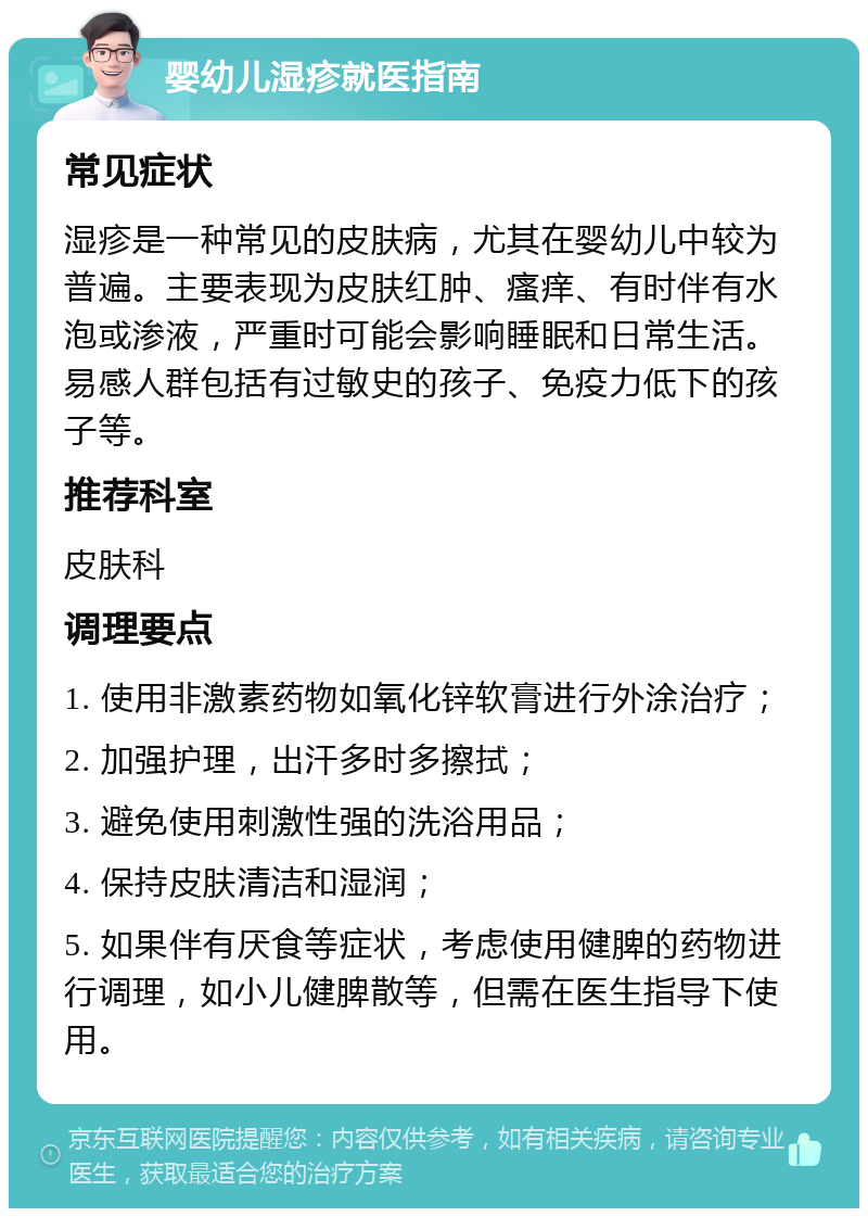 婴幼儿湿疹就医指南 常见症状 湿疹是一种常见的皮肤病，尤其在婴幼儿中较为普遍。主要表现为皮肤红肿、瘙痒、有时伴有水泡或渗液，严重时可能会影响睡眠和日常生活。易感人群包括有过敏史的孩子、免疫力低下的孩子等。 推荐科室 皮肤科 调理要点 1. 使用非激素药物如氧化锌软膏进行外涂治疗； 2. 加强护理，出汗多时多擦拭； 3. 避免使用刺激性强的洗浴用品； 4. 保持皮肤清洁和湿润； 5. 如果伴有厌食等症状，考虑使用健脾的药物进行调理，如小儿健脾散等，但需在医生指导下使用。