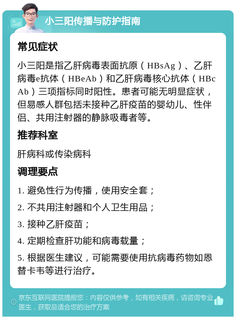 小三阳传播与防护指南 常见症状 小三阳是指乙肝病毒表面抗原（HBsAg）、乙肝病毒e抗体（HBeAb）和乙肝病毒核心抗体（HBcAb）三项指标同时阳性。患者可能无明显症状，但易感人群包括未接种乙肝疫苗的婴幼儿、性伴侣、共用注射器的静脉吸毒者等。 推荐科室 肝病科或传染病科 调理要点 1. 避免性行为传播，使用安全套； 2. 不共用注射器和个人卫生用品； 3. 接种乙肝疫苗； 4. 定期检查肝功能和病毒载量； 5. 根据医生建议，可能需要使用抗病毒药物如恩替卡韦等进行治疗。