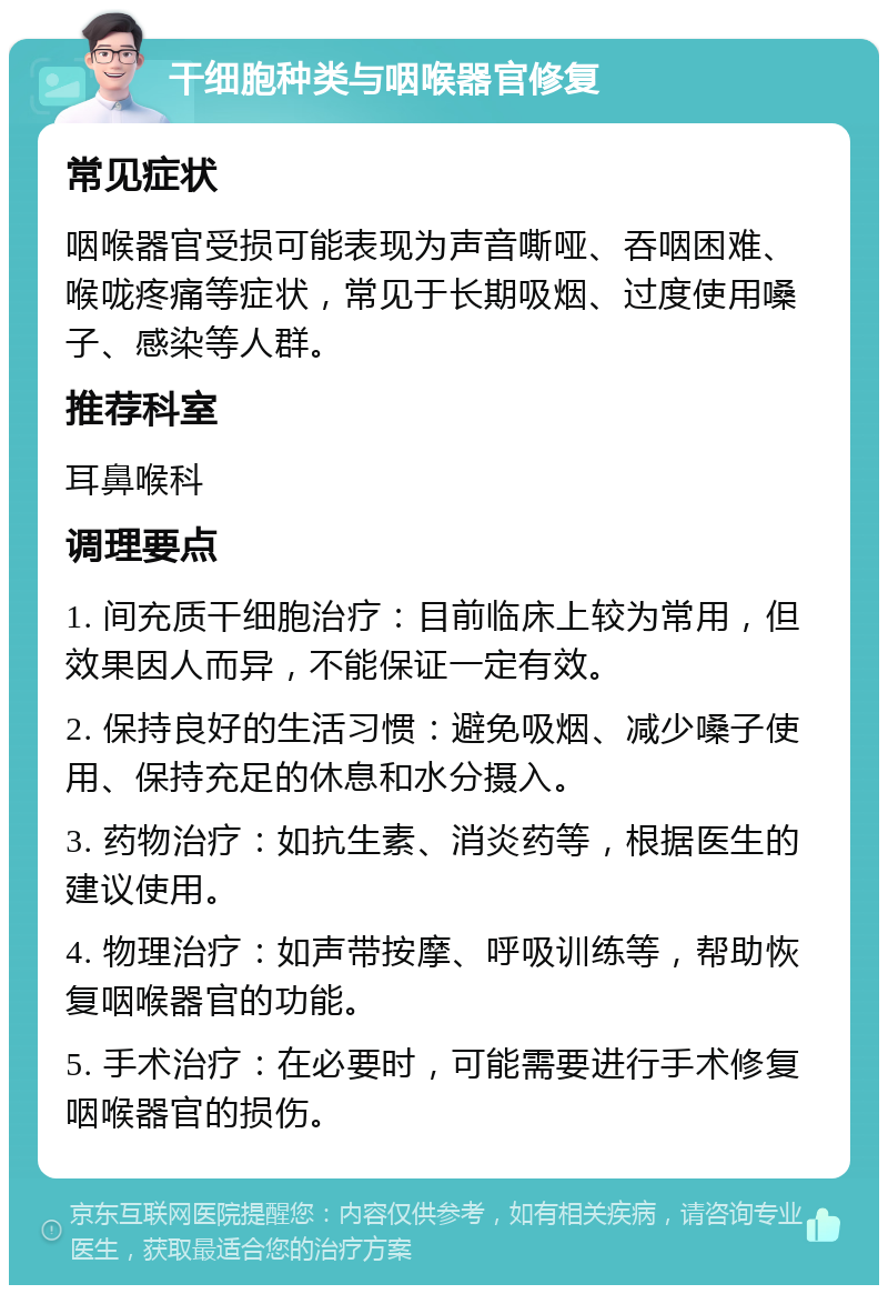 干细胞种类与咽喉器官修复 常见症状 咽喉器官受损可能表现为声音嘶哑、吞咽困难、喉咙疼痛等症状，常见于长期吸烟、过度使用嗓子、感染等人群。 推荐科室 耳鼻喉科 调理要点 1. 间充质干细胞治疗：目前临床上较为常用，但效果因人而异，不能保证一定有效。 2. 保持良好的生活习惯：避免吸烟、减少嗓子使用、保持充足的休息和水分摄入。 3. 药物治疗：如抗生素、消炎药等，根据医生的建议使用。 4. 物理治疗：如声带按摩、呼吸训练等，帮助恢复咽喉器官的功能。 5. 手术治疗：在必要时，可能需要进行手术修复咽喉器官的损伤。