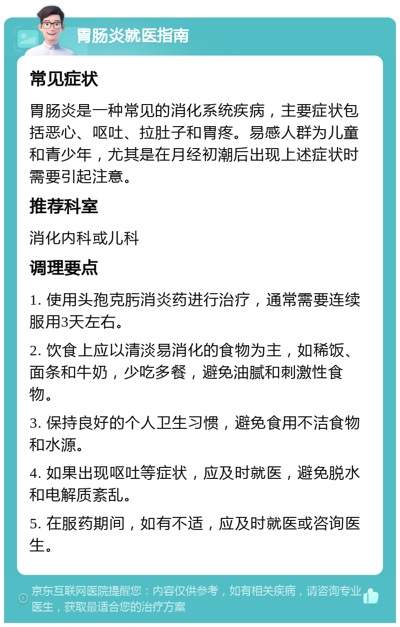 胃肠炎就医指南 常见症状 胃肠炎是一种常见的消化系统疾病，主要症状包括恶心、呕吐、拉肚子和胃疼。易感人群为儿童和青少年，尤其是在月经初潮后出现上述症状时需要引起注意。 推荐科室 消化内科或儿科 调理要点 1. 使用头孢克肟消炎药进行治疗，通常需要连续服用3天左右。 2. 饮食上应以清淡易消化的食物为主，如稀饭、面条和牛奶，少吃多餐，避免油腻和刺激性食物。 3. 保持良好的个人卫生习惯，避免食用不洁食物和水源。 4. 如果出现呕吐等症状，应及时就医，避免脱水和电解质紊乱。 5. 在服药期间，如有不适，应及时就医或咨询医生。