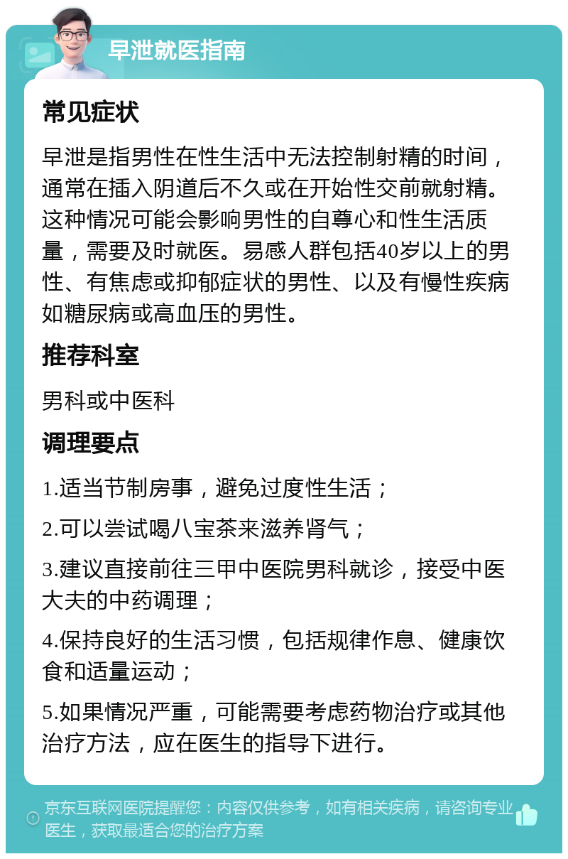 早泄就医指南 常见症状 早泄是指男性在性生活中无法控制射精的时间，通常在插入阴道后不久或在开始性交前就射精。这种情况可能会影响男性的自尊心和性生活质量，需要及时就医。易感人群包括40岁以上的男性、有焦虑或抑郁症状的男性、以及有慢性疾病如糖尿病或高血压的男性。 推荐科室 男科或中医科 调理要点 1.适当节制房事，避免过度性生活； 2.可以尝试喝八宝茶来滋养肾气； 3.建议直接前往三甲中医院男科就诊，接受中医大夫的中药调理； 4.保持良好的生活习惯，包括规律作息、健康饮食和适量运动； 5.如果情况严重，可能需要考虑药物治疗或其他治疗方法，应在医生的指导下进行。