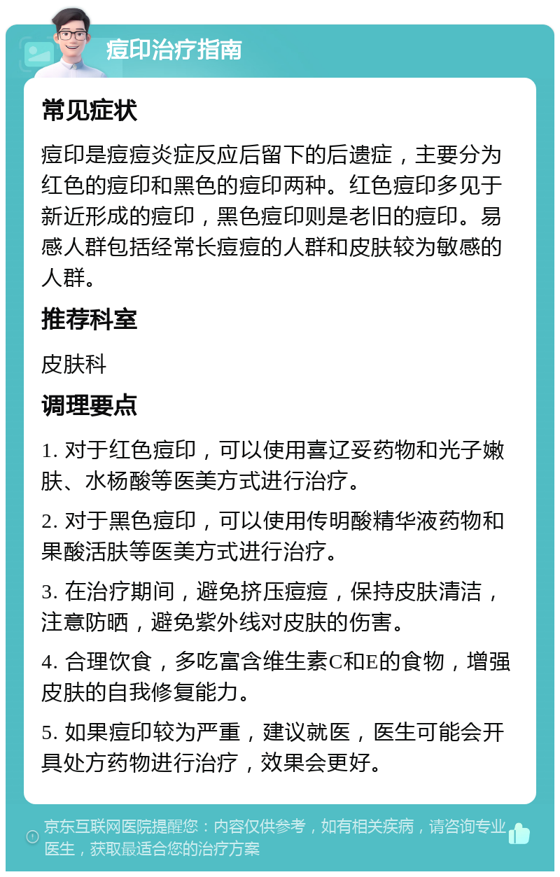 痘印治疗指南 常见症状 痘印是痘痘炎症反应后留下的后遗症，主要分为红色的痘印和黑色的痘印两种。红色痘印多见于新近形成的痘印，黑色痘印则是老旧的痘印。易感人群包括经常长痘痘的人群和皮肤较为敏感的人群。 推荐科室 皮肤科 调理要点 1. 对于红色痘印，可以使用喜辽妥药物和光子嫩肤、水杨酸等医美方式进行治疗。 2. 对于黑色痘印，可以使用传明酸精华液药物和果酸活肤等医美方式进行治疗。 3. 在治疗期间，避免挤压痘痘，保持皮肤清洁，注意防晒，避免紫外线对皮肤的伤害。 4. 合理饮食，多吃富含维生素C和E的食物，增强皮肤的自我修复能力。 5. 如果痘印较为严重，建议就医，医生可能会开具处方药物进行治疗，效果会更好。