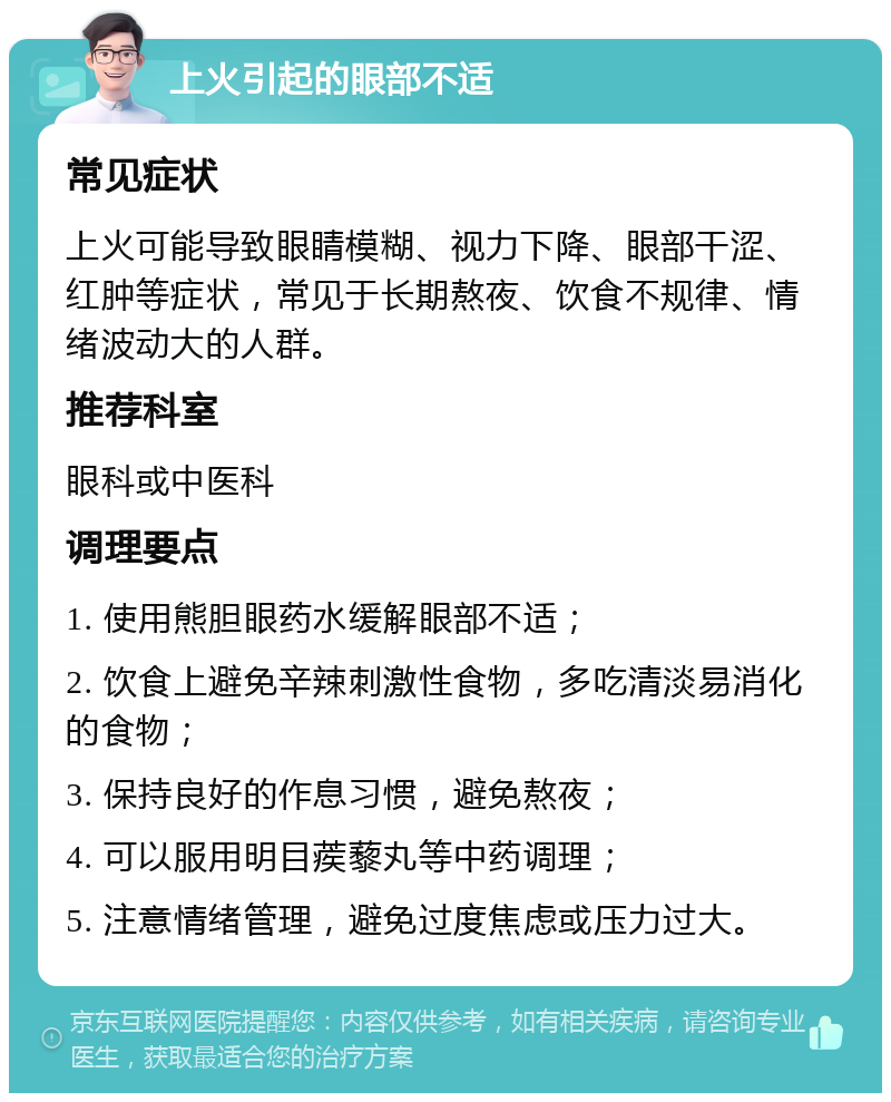 上火引起的眼部不适 常见症状 上火可能导致眼睛模糊、视力下降、眼部干涩、红肿等症状，常见于长期熬夜、饮食不规律、情绪波动大的人群。 推荐科室 眼科或中医科 调理要点 1. 使用熊胆眼药水缓解眼部不适； 2. 饮食上避免辛辣刺激性食物，多吃清淡易消化的食物； 3. 保持良好的作息习惯，避免熬夜； 4. 可以服用明目蒺藜丸等中药调理； 5. 注意情绪管理，避免过度焦虑或压力过大。