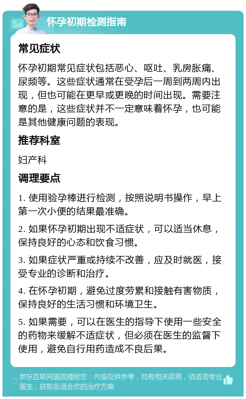 怀孕初期检测指南 常见症状 怀孕初期常见症状包括恶心、呕吐、乳房胀痛、尿频等。这些症状通常在受孕后一周到两周内出现，但也可能在更早或更晚的时间出现。需要注意的是，这些症状并不一定意味着怀孕，也可能是其他健康问题的表现。 推荐科室 妇产科 调理要点 1. 使用验孕棒进行检测，按照说明书操作，早上第一次小便的结果最准确。 2. 如果怀孕初期出现不适症状，可以适当休息，保持良好的心态和饮食习惯。 3. 如果症状严重或持续不改善，应及时就医，接受专业的诊断和治疗。 4. 在怀孕初期，避免过度劳累和接触有害物质，保持良好的生活习惯和环境卫生。 5. 如果需要，可以在医生的指导下使用一些安全的药物来缓解不适症状，但必须在医生的监督下使用，避免自行用药造成不良后果。