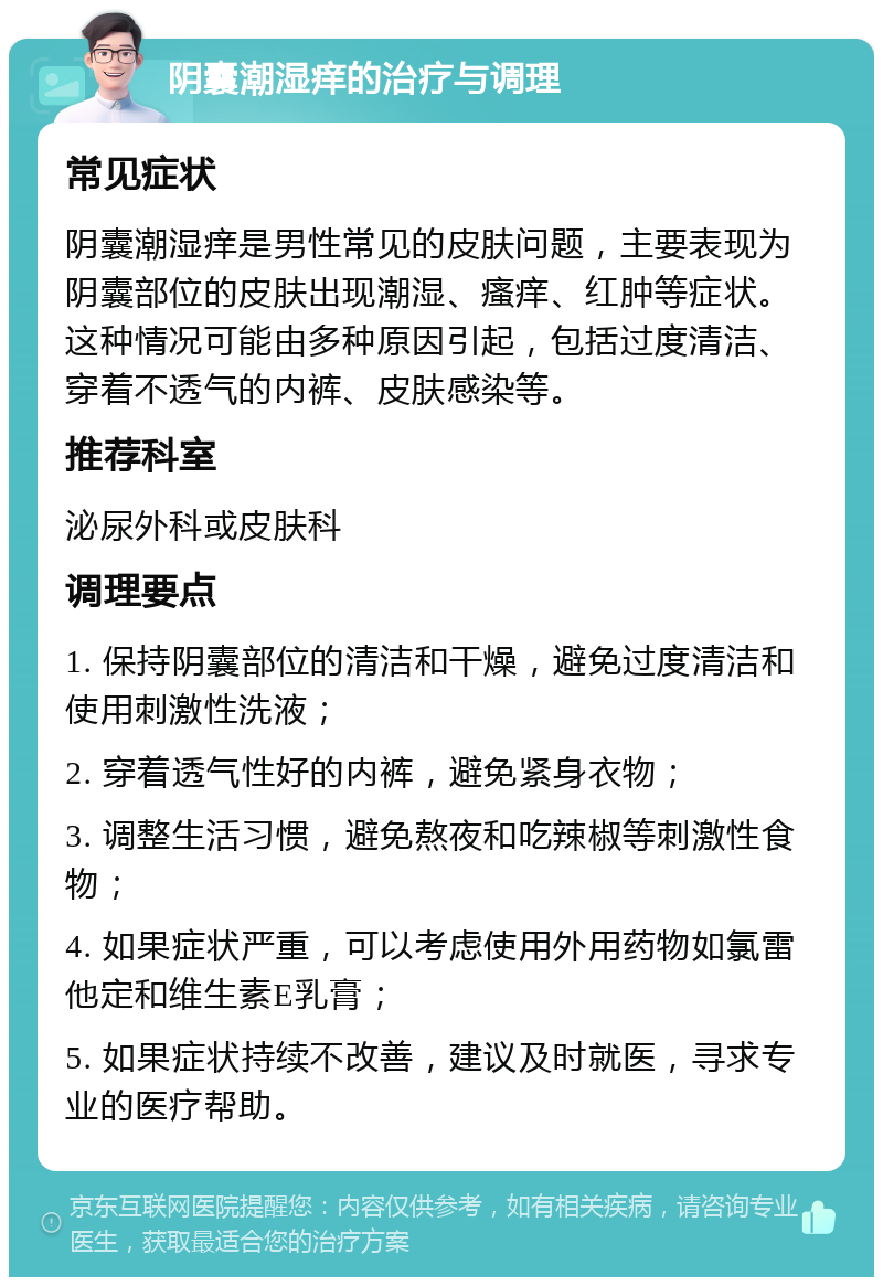 阴囊潮湿痒的治疗与调理 常见症状 阴囊潮湿痒是男性常见的皮肤问题，主要表现为阴囊部位的皮肤出现潮湿、瘙痒、红肿等症状。这种情况可能由多种原因引起，包括过度清洁、穿着不透气的内裤、皮肤感染等。 推荐科室 泌尿外科或皮肤科 调理要点 1. 保持阴囊部位的清洁和干燥，避免过度清洁和使用刺激性洗液； 2. 穿着透气性好的内裤，避免紧身衣物； 3. 调整生活习惯，避免熬夜和吃辣椒等刺激性食物； 4. 如果症状严重，可以考虑使用外用药物如氯雷他定和维生素E乳膏； 5. 如果症状持续不改善，建议及时就医，寻求专业的医疗帮助。