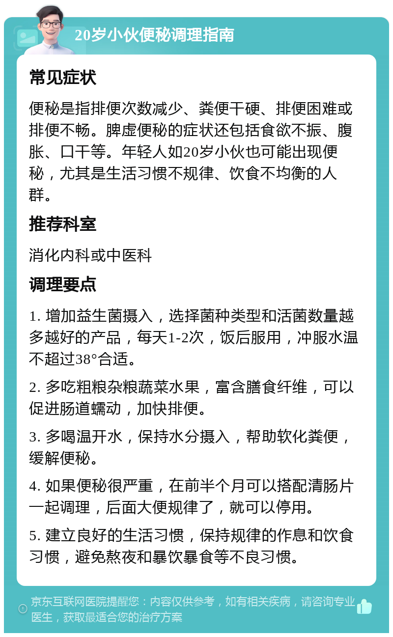 20岁小伙便秘调理指南 常见症状 便秘是指排便次数减少、粪便干硬、排便困难或排便不畅。脾虚便秘的症状还包括食欲不振、腹胀、口干等。年轻人如20岁小伙也可能出现便秘，尤其是生活习惯不规律、饮食不均衡的人群。 推荐科室 消化内科或中医科 调理要点 1. 增加益生菌摄入，选择菌种类型和活菌数量越多越好的产品，每天1-2次，饭后服用，冲服水温不超过38°合适。 2. 多吃粗粮杂粮蔬菜水果，富含膳食纤维，可以促进肠道蠕动，加快排便。 3. 多喝温开水，保持水分摄入，帮助软化粪便，缓解便秘。 4. 如果便秘很严重，在前半个月可以搭配清肠片一起调理，后面大便规律了，就可以停用。 5. 建立良好的生活习惯，保持规律的作息和饮食习惯，避免熬夜和暴饮暴食等不良习惯。