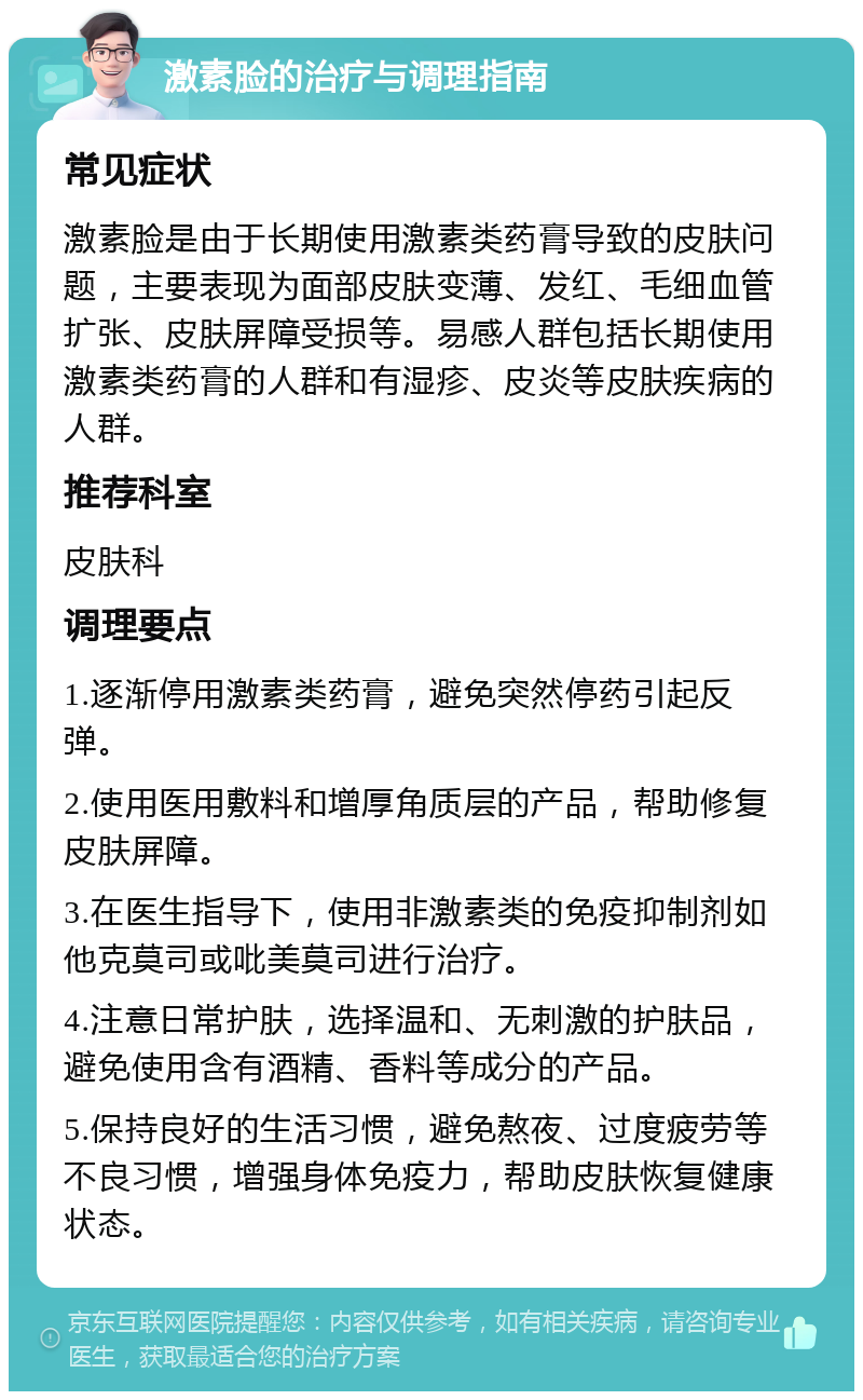 激素脸的治疗与调理指南 常见症状 激素脸是由于长期使用激素类药膏导致的皮肤问题，主要表现为面部皮肤变薄、发红、毛细血管扩张、皮肤屏障受损等。易感人群包括长期使用激素类药膏的人群和有湿疹、皮炎等皮肤疾病的人群。 推荐科室 皮肤科 调理要点 1.逐渐停用激素类药膏，避免突然停药引起反弹。 2.使用医用敷料和增厚角质层的产品，帮助修复皮肤屏障。 3.在医生指导下，使用非激素类的免疫抑制剂如他克莫司或吡美莫司进行治疗。 4.注意日常护肤，选择温和、无刺激的护肤品，避免使用含有酒精、香料等成分的产品。 5.保持良好的生活习惯，避免熬夜、过度疲劳等不良习惯，增强身体免疫力，帮助皮肤恢复健康状态。