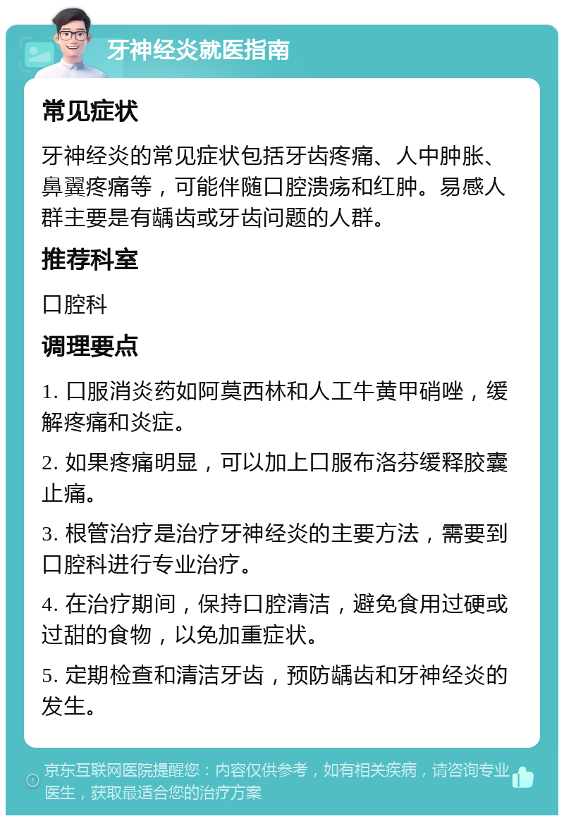 牙神经炎就医指南 常见症状 牙神经炎的常见症状包括牙齿疼痛、人中肿胀、鼻翼疼痛等，可能伴随口腔溃疡和红肿。易感人群主要是有龋齿或牙齿问题的人群。 推荐科室 口腔科 调理要点 1. 口服消炎药如阿莫西林和人工牛黄甲硝唑，缓解疼痛和炎症。 2. 如果疼痛明显，可以加上口服布洛芬缓释胶囊止痛。 3. 根管治疗是治疗牙神经炎的主要方法，需要到口腔科进行专业治疗。 4. 在治疗期间，保持口腔清洁，避免食用过硬或过甜的食物，以免加重症状。 5. 定期检查和清洁牙齿，预防龋齿和牙神经炎的发生。