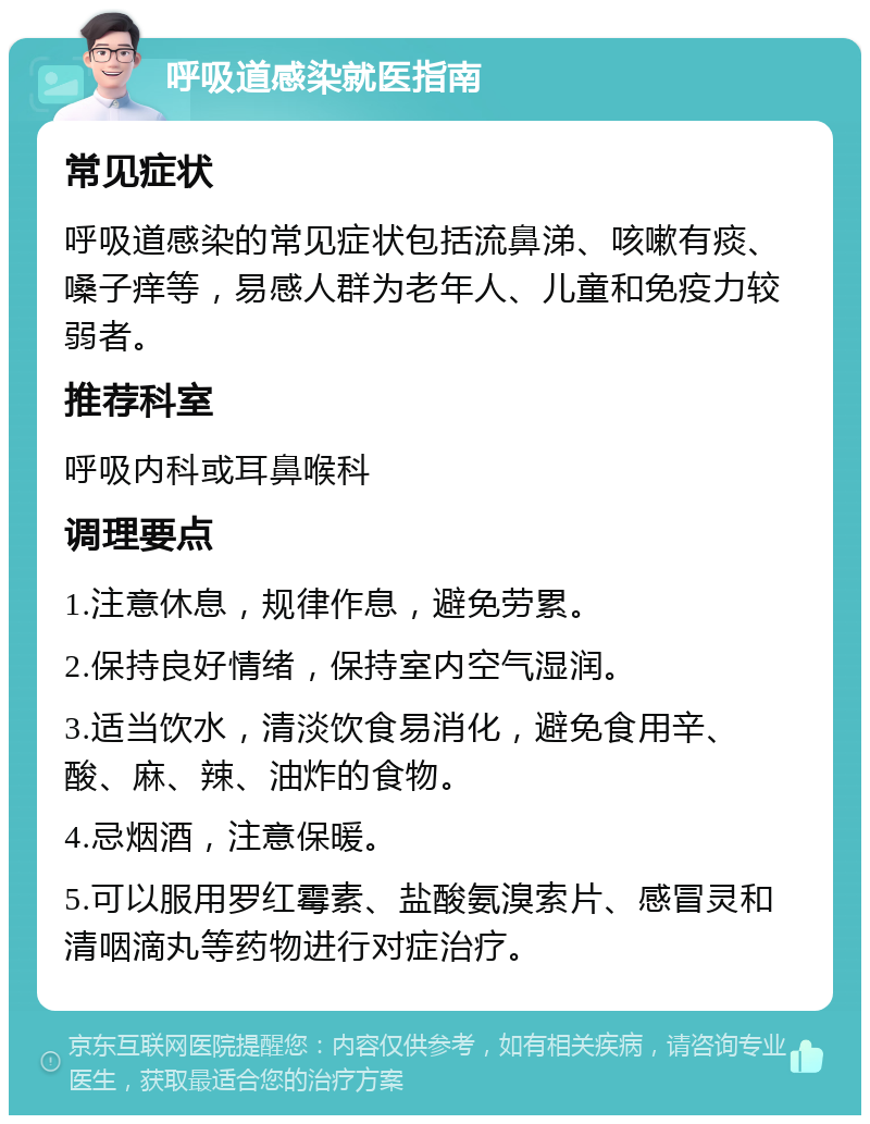 呼吸道感染就医指南 常见症状 呼吸道感染的常见症状包括流鼻涕、咳嗽有痰、嗓子痒等，易感人群为老年人、儿童和免疫力较弱者。 推荐科室 呼吸内科或耳鼻喉科 调理要点 1.注意休息，规律作息，避免劳累。 2.保持良好情绪，保持室内空气湿润。 3.适当饮水，清淡饮食易消化，避免食用辛、酸、麻、辣、油炸的食物。 4.忌烟酒，注意保暖。 5.可以服用罗红霉素、盐酸氨溴索片、感冒灵和清咽滴丸等药物进行对症治疗。