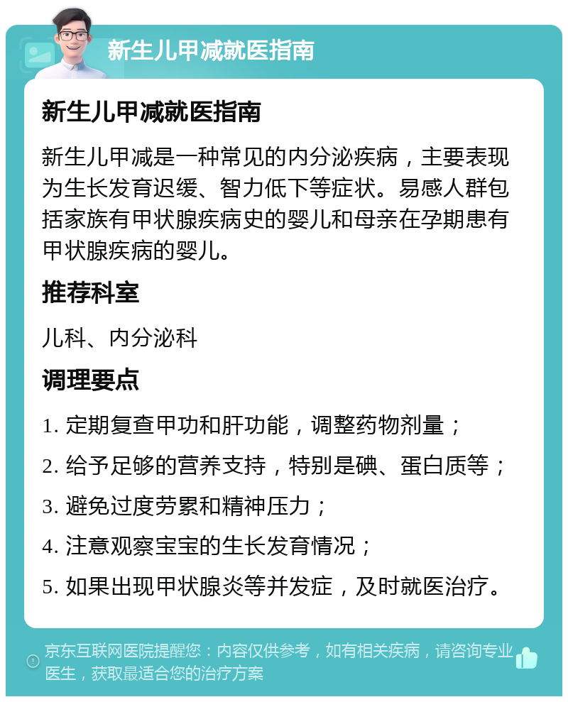 新生儿甲减就医指南 新生儿甲减就医指南 新生儿甲减是一种常见的内分泌疾病，主要表现为生长发育迟缓、智力低下等症状。易感人群包括家族有甲状腺疾病史的婴儿和母亲在孕期患有甲状腺疾病的婴儿。 推荐科室 儿科、内分泌科 调理要点 1. 定期复查甲功和肝功能，调整药物剂量； 2. 给予足够的营养支持，特别是碘、蛋白质等； 3. 避免过度劳累和精神压力； 4. 注意观察宝宝的生长发育情况； 5. 如果出现甲状腺炎等并发症，及时就医治疗。