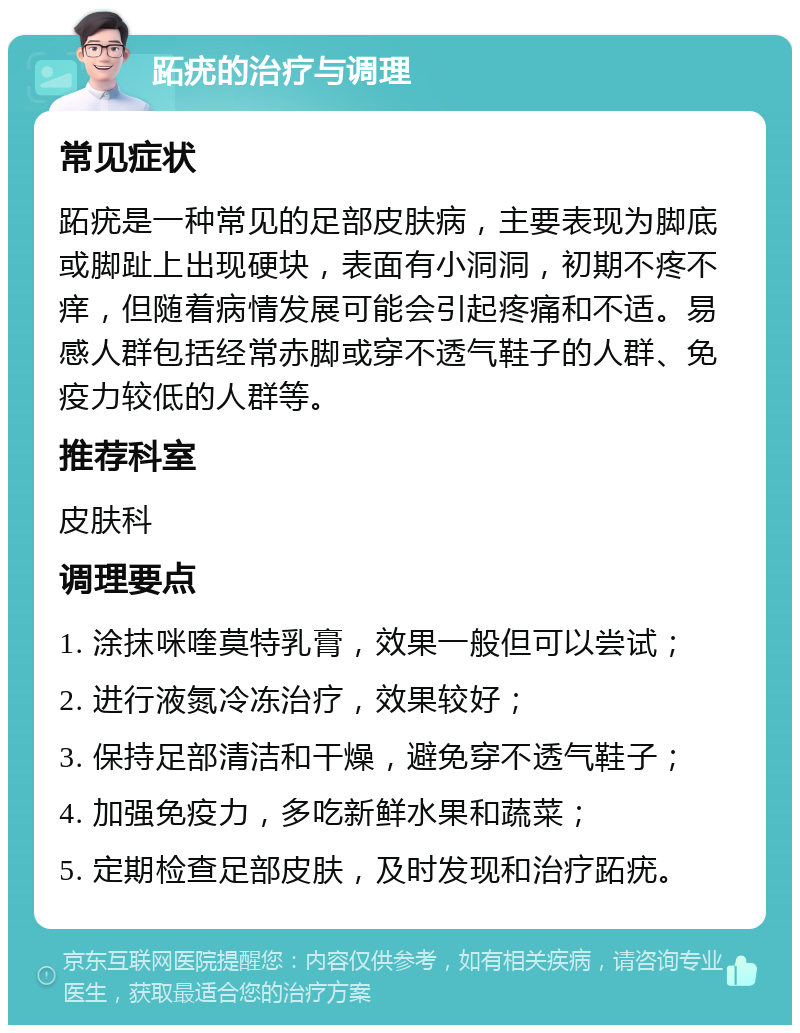 跖疣的治疗与调理 常见症状 跖疣是一种常见的足部皮肤病，主要表现为脚底或脚趾上出现硬块，表面有小洞洞，初期不疼不痒，但随着病情发展可能会引起疼痛和不适。易感人群包括经常赤脚或穿不透气鞋子的人群、免疫力较低的人群等。 推荐科室 皮肤科 调理要点 1. 涂抹咪喹莫特乳膏，效果一般但可以尝试； 2. 进行液氮冷冻治疗，效果较好； 3. 保持足部清洁和干燥，避免穿不透气鞋子； 4. 加强免疫力，多吃新鲜水果和蔬菜； 5. 定期检查足部皮肤，及时发现和治疗跖疣。