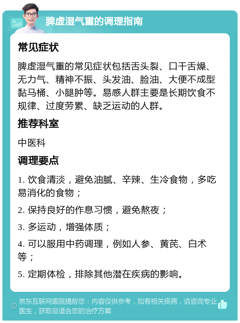 脾虚湿气重的调理指南 常见症状 脾虚湿气重的常见症状包括舌头裂、口干舌燥、无力气、精神不振、头发油、脸油、大便不成型黏马桶、小腿肿等。易感人群主要是长期饮食不规律、过度劳累、缺乏运动的人群。 推荐科室 中医科 调理要点 1. 饮食清淡，避免油腻、辛辣、生冷食物，多吃易消化的食物； 2. 保持良好的作息习惯，避免熬夜； 3. 多运动，增强体质； 4. 可以服用中药调理，例如人参、黄芪、白术等； 5. 定期体检，排除其他潜在疾病的影响。