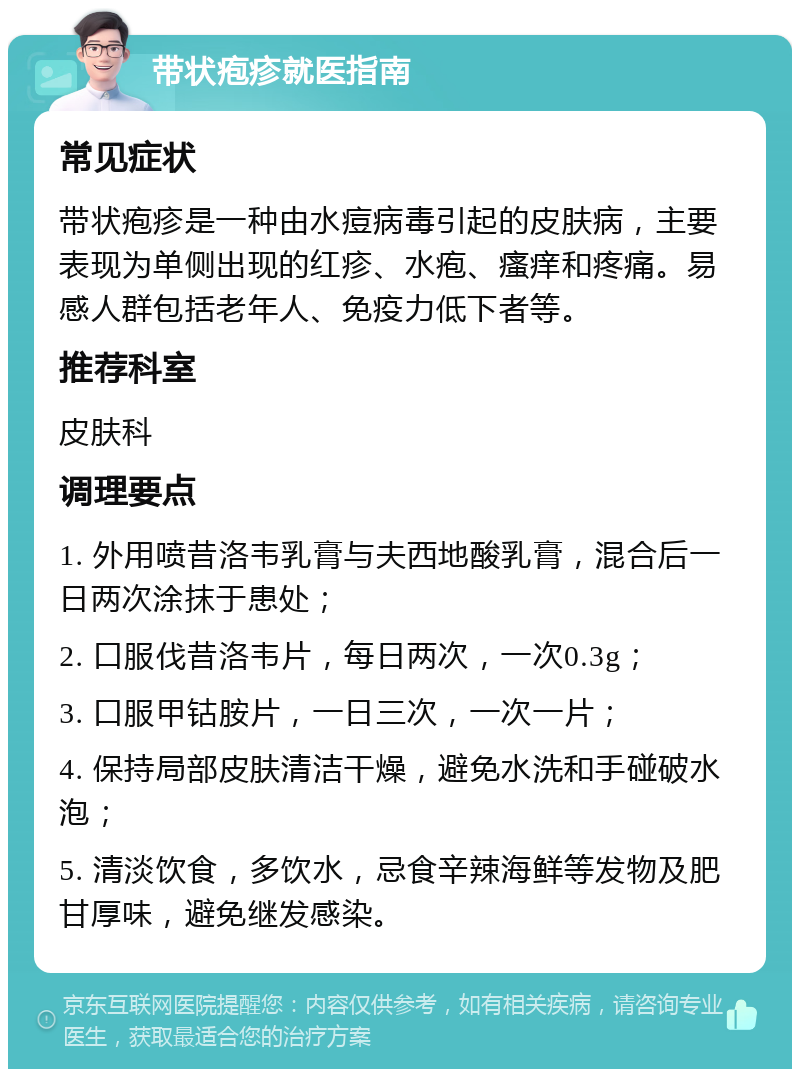 带状疱疹就医指南 常见症状 带状疱疹是一种由水痘病毒引起的皮肤病，主要表现为单侧出现的红疹、水疱、瘙痒和疼痛。易感人群包括老年人、免疫力低下者等。 推荐科室 皮肤科 调理要点 1. 外用喷昔洛韦乳膏与夫西地酸乳膏，混合后一日两次涂抹于患处； 2. 口服伐昔洛韦片，每日两次，一次0.3g； 3. 口服甲钴胺片，一日三次，一次一片； 4. 保持局部皮肤清洁干燥，避免水洗和手碰破水泡； 5. 清淡饮食，多饮水，忌食辛辣海鲜等发物及肥甘厚味，避免继发感染。