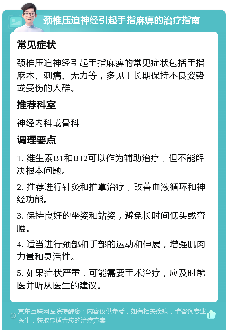 颈椎压迫神经引起手指麻痹的治疗指南 常见症状 颈椎压迫神经引起手指麻痹的常见症状包括手指麻木、刺痛、无力等，多见于长期保持不良姿势或受伤的人群。 推荐科室 神经内科或骨科 调理要点 1. 维生素B1和B12可以作为辅助治疗，但不能解决根本问题。 2. 推荐进行针灸和推拿治疗，改善血液循环和神经功能。 3. 保持良好的坐姿和站姿，避免长时间低头或弯腰。 4. 适当进行颈部和手部的运动和伸展，增强肌肉力量和灵活性。 5. 如果症状严重，可能需要手术治疗，应及时就医并听从医生的建议。