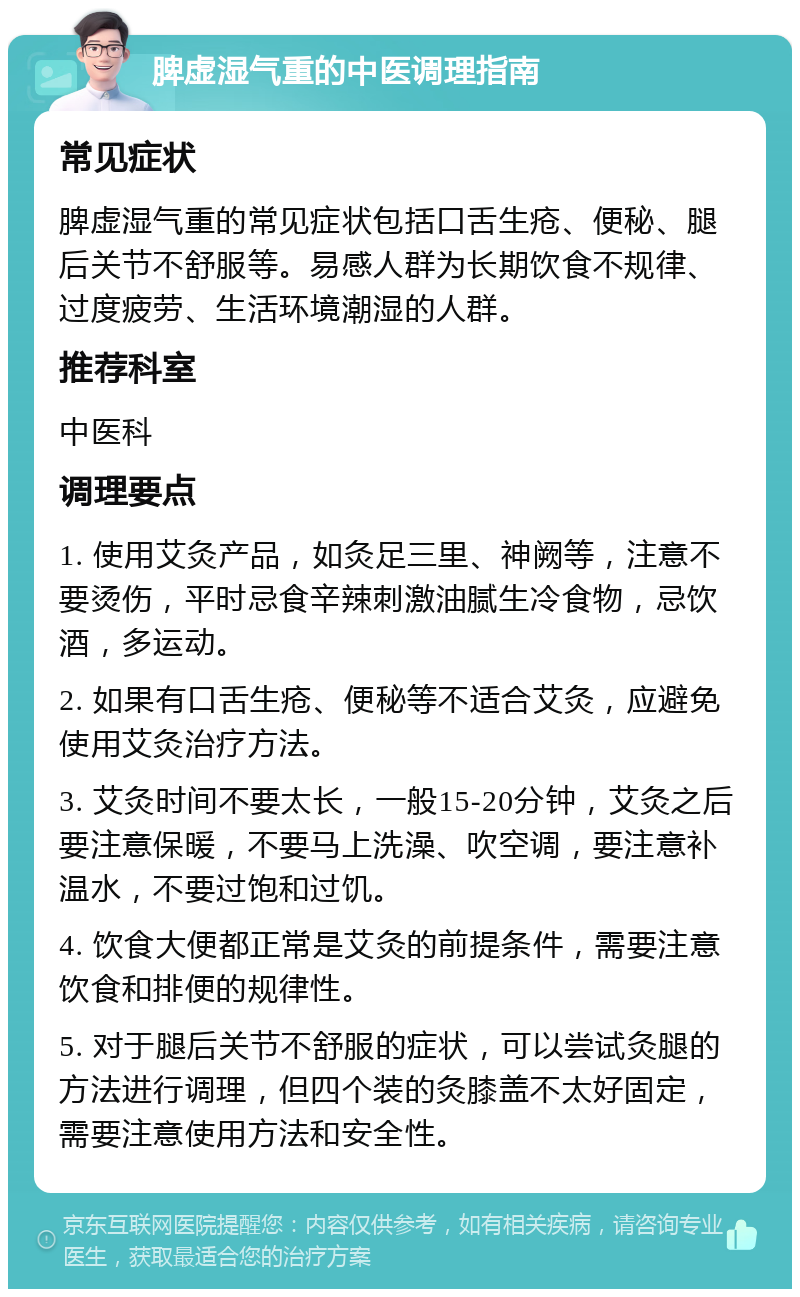 脾虚湿气重的中医调理指南 常见症状 脾虚湿气重的常见症状包括口舌生疮、便秘、腿后关节不舒服等。易感人群为长期饮食不规律、过度疲劳、生活环境潮湿的人群。 推荐科室 中医科 调理要点 1. 使用艾灸产品，如灸足三里、神阙等，注意不要烫伤，平时忌食辛辣刺激油腻生冷食物，忌饮酒，多运动。 2. 如果有口舌生疮、便秘等不适合艾灸，应避免使用艾灸治疗方法。 3. 艾灸时间不要太长，一般15-20分钟，艾灸之后要注意保暖，不要马上洗澡、吹空调，要注意补温水，不要过饱和过饥。 4. 饮食大便都正常是艾灸的前提条件，需要注意饮食和排便的规律性。 5. 对于腿后关节不舒服的症状，可以尝试灸腿的方法进行调理，但四个装的灸膝盖不太好固定，需要注意使用方法和安全性。