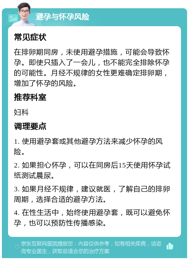 避孕与怀孕风险 常见症状 在排卵期同房，未使用避孕措施，可能会导致怀孕。即使只插入了一会儿，也不能完全排除怀孕的可能性。月经不规律的女性更难确定排卵期，增加了怀孕的风险。 推荐科室 妇科 调理要点 1. 使用避孕套或其他避孕方法来减少怀孕的风险。 2. 如果担心怀孕，可以在同房后15天使用怀孕试纸测试晨尿。 3. 如果月经不规律，建议就医，了解自己的排卵周期，选择合适的避孕方法。 4. 在性生活中，始终使用避孕套，既可以避免怀孕，也可以预防性传播感染。