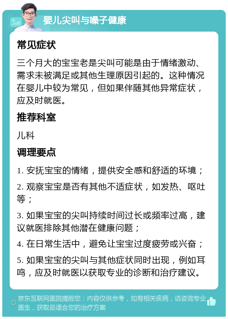 婴儿尖叫与嗓子健康 常见症状 三个月大的宝宝老是尖叫可能是由于情绪激动、需求未被满足或其他生理原因引起的。这种情况在婴儿中较为常见，但如果伴随其他异常症状，应及时就医。 推荐科室 儿科 调理要点 1. 安抚宝宝的情绪，提供安全感和舒适的环境； 2. 观察宝宝是否有其他不适症状，如发热、呕吐等； 3. 如果宝宝的尖叫持续时间过长或频率过高，建议就医排除其他潜在健康问题； 4. 在日常生活中，避免让宝宝过度疲劳或兴奋； 5. 如果宝宝的尖叫与其他症状同时出现，例如耳鸣，应及时就医以获取专业的诊断和治疗建议。