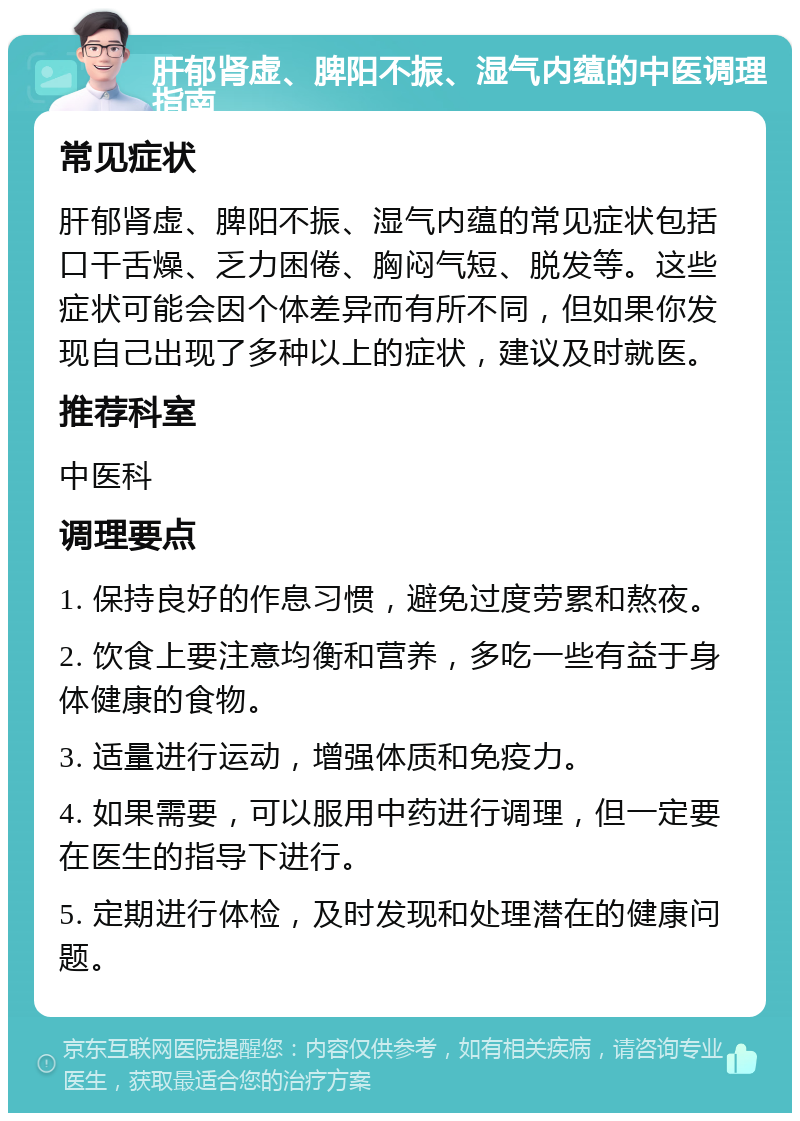 肝郁肾虚、脾阳不振、湿气内蕴的中医调理指南 常见症状 肝郁肾虚、脾阳不振、湿气内蕴的常见症状包括口干舌燥、乏力困倦、胸闷气短、脱发等。这些症状可能会因个体差异而有所不同，但如果你发现自己出现了多种以上的症状，建议及时就医。 推荐科室 中医科 调理要点 1. 保持良好的作息习惯，避免过度劳累和熬夜。 2. 饮食上要注意均衡和营养，多吃一些有益于身体健康的食物。 3. 适量进行运动，增强体质和免疫力。 4. 如果需要，可以服用中药进行调理，但一定要在医生的指导下进行。 5. 定期进行体检，及时发现和处理潜在的健康问题。