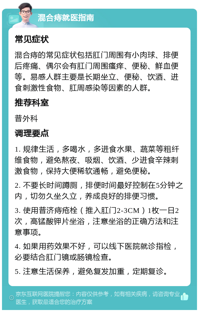 混合痔就医指南 常见症状 混合痔的常见症状包括肛门周围有小肉球、排便后疼痛、偶尔会有肛门周围瘙痒、便秘、鲜血便等。易感人群主要是长期坐立、便秘、饮酒、进食刺激性食物、肛周感染等因素的人群。 推荐科室 普外科 调理要点 1. 规律生活，多喝水，多进食水果、蔬菜等粗纤维食物，避免熬夜、吸烟、饮酒、少进食辛辣刺激食物，保持大便稀软通畅，避免便秘。 2. 不要长时间蹲厕，排便时间最好控制在5分钟之内，切勿久坐久立，养成良好的排便习惯。 3. 使用普济痔疮栓（推入肛门2-3CM）1枚一日2次，高锰酸钾片坐浴，注意坐浴的正确方法和注意事项。 4. 如果用药效果不好，可以线下医院就诊指检，必要结合肛门镜或肠镜检查。 5. 注意生活保养，避免复发加重，定期复诊。