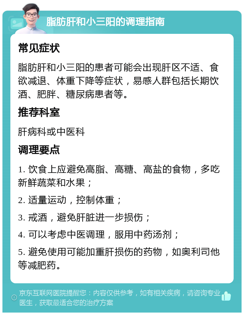 脂肪肝和小三阳的调理指南 常见症状 脂肪肝和小三阳的患者可能会出现肝区不适、食欲减退、体重下降等症状，易感人群包括长期饮酒、肥胖、糖尿病患者等。 推荐科室 肝病科或中医科 调理要点 1. 饮食上应避免高脂、高糖、高盐的食物，多吃新鲜蔬菜和水果； 2. 适量运动，控制体重； 3. 戒酒，避免肝脏进一步损伤； 4. 可以考虑中医调理，服用中药汤剂； 5. 避免使用可能加重肝损伤的药物，如奥利司他等减肥药。