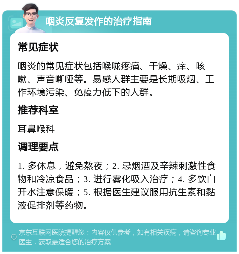 咽炎反复发作的治疗指南 常见症状 咽炎的常见症状包括喉咙疼痛、干燥、痒、咳嗽、声音嘶哑等。易感人群主要是长期吸烟、工作环境污染、免疫力低下的人群。 推荐科室 耳鼻喉科 调理要点 1. 多休息，避免熬夜；2. 忌烟酒及辛辣刺激性食物和冷凉食品；3. 进行雾化吸入治疗；4. 多饮白开水注意保暖；5. 根据医生建议服用抗生素和黏液促排剂等药物。