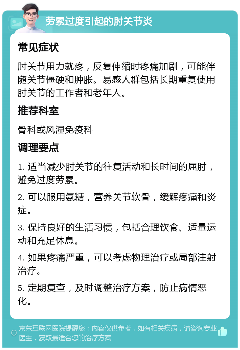 劳累过度引起的肘关节炎 常见症状 肘关节用力就疼，反复伸缩时疼痛加剧，可能伴随关节僵硬和肿胀。易感人群包括长期重复使用肘关节的工作者和老年人。 推荐科室 骨科或风湿免疫科 调理要点 1. 适当减少肘关节的往复活动和长时间的屈肘，避免过度劳累。 2. 可以服用氨糖，营养关节软骨，缓解疼痛和炎症。 3. 保持良好的生活习惯，包括合理饮食、适量运动和充足休息。 4. 如果疼痛严重，可以考虑物理治疗或局部注射治疗。 5. 定期复查，及时调整治疗方案，防止病情恶化。