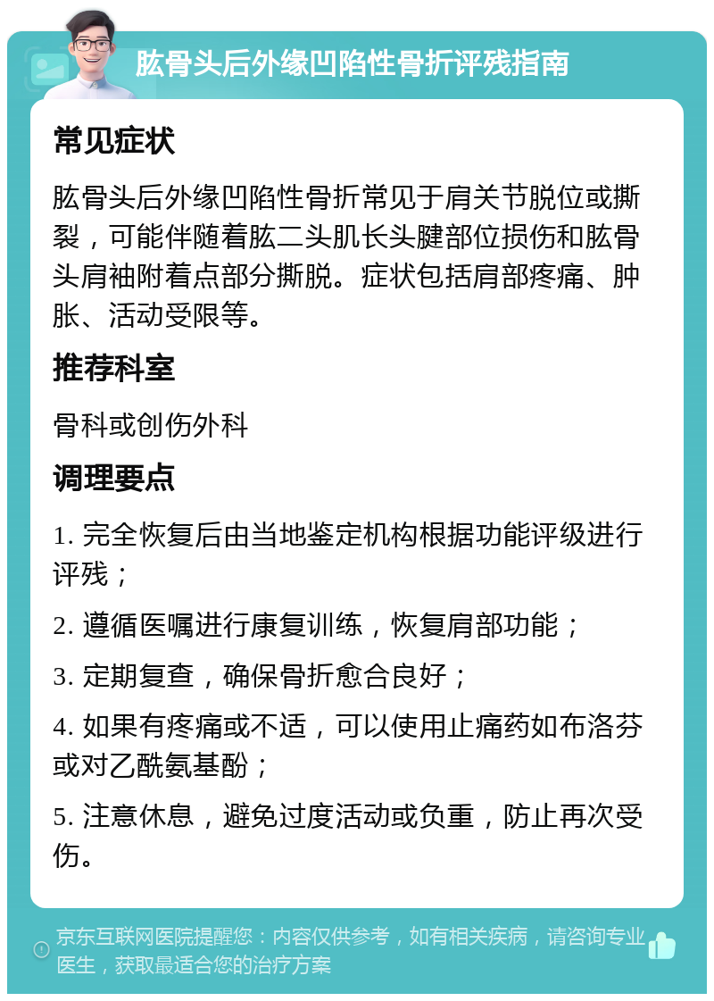 肱骨头后外缘凹陷性骨折评残指南 常见症状 肱骨头后外缘凹陷性骨折常见于肩关节脱位或撕裂，可能伴随着肱二头肌长头腱部位损伤和肱骨头肩袖附着点部分撕脱。症状包括肩部疼痛、肿胀、活动受限等。 推荐科室 骨科或创伤外科 调理要点 1. 完全恢复后由当地鉴定机构根据功能评级进行评残； 2. 遵循医嘱进行康复训练，恢复肩部功能； 3. 定期复查，确保骨折愈合良好； 4. 如果有疼痛或不适，可以使用止痛药如布洛芬或对乙酰氨基酚； 5. 注意休息，避免过度活动或负重，防止再次受伤。