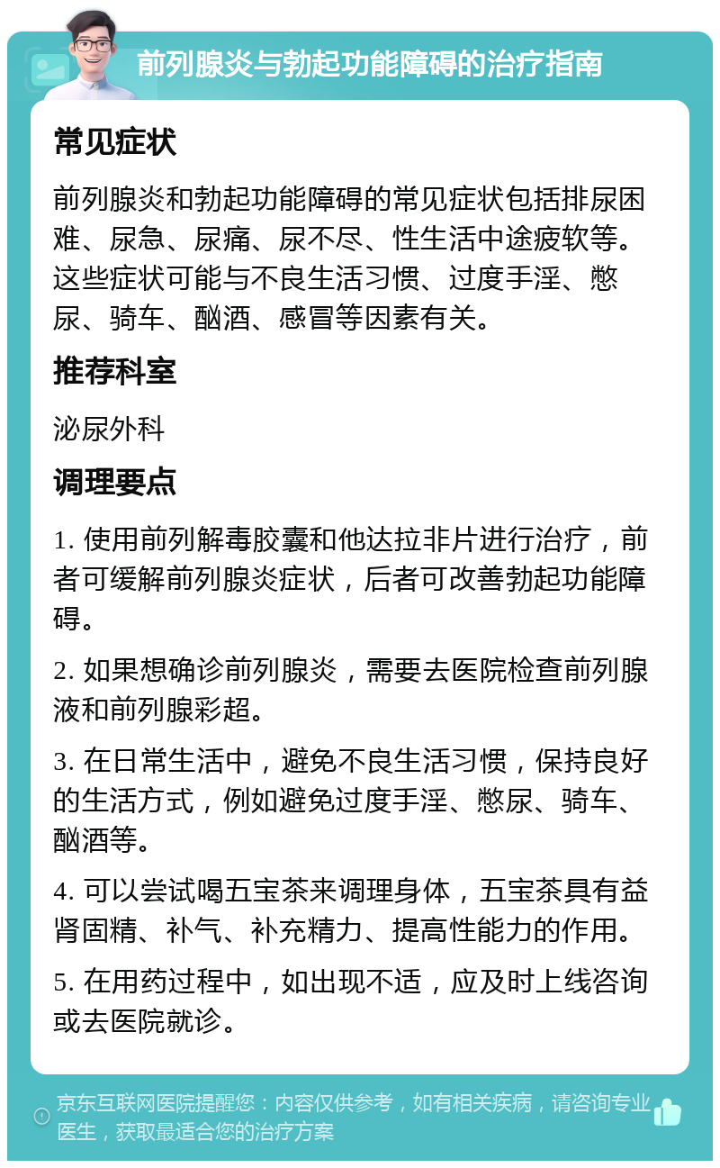 前列腺炎与勃起功能障碍的治疗指南 常见症状 前列腺炎和勃起功能障碍的常见症状包括排尿困难、尿急、尿痛、尿不尽、性生活中途疲软等。这些症状可能与不良生活习惯、过度手淫、憋尿、骑车、酗酒、感冒等因素有关。 推荐科室 泌尿外科 调理要点 1. 使用前列解毒胶囊和他达拉非片进行治疗，前者可缓解前列腺炎症状，后者可改善勃起功能障碍。 2. 如果想确诊前列腺炎，需要去医院检查前列腺液和前列腺彩超。 3. 在日常生活中，避免不良生活习惯，保持良好的生活方式，例如避免过度手淫、憋尿、骑车、酗酒等。 4. 可以尝试喝五宝茶来调理身体，五宝茶具有益肾固精、补气、补充精力、提高性能力的作用。 5. 在用药过程中，如出现不适，应及时上线咨询或去医院就诊。