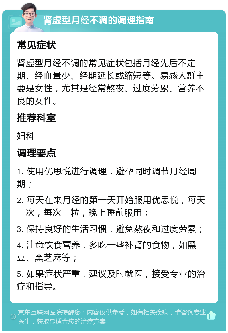 肾虚型月经不调的调理指南 常见症状 肾虚型月经不调的常见症状包括月经先后不定期、经血量少、经期延长或缩短等。易感人群主要是女性，尤其是经常熬夜、过度劳累、营养不良的女性。 推荐科室 妇科 调理要点 1. 使用优思悦进行调理，避孕同时调节月经周期； 2. 每天在来月经的第一天开始服用优思悦，每天一次，每次一粒，晚上睡前服用； 3. 保持良好的生活习惯，避免熬夜和过度劳累； 4. 注意饮食营养，多吃一些补肾的食物，如黑豆、黑芝麻等； 5. 如果症状严重，建议及时就医，接受专业的治疗和指导。