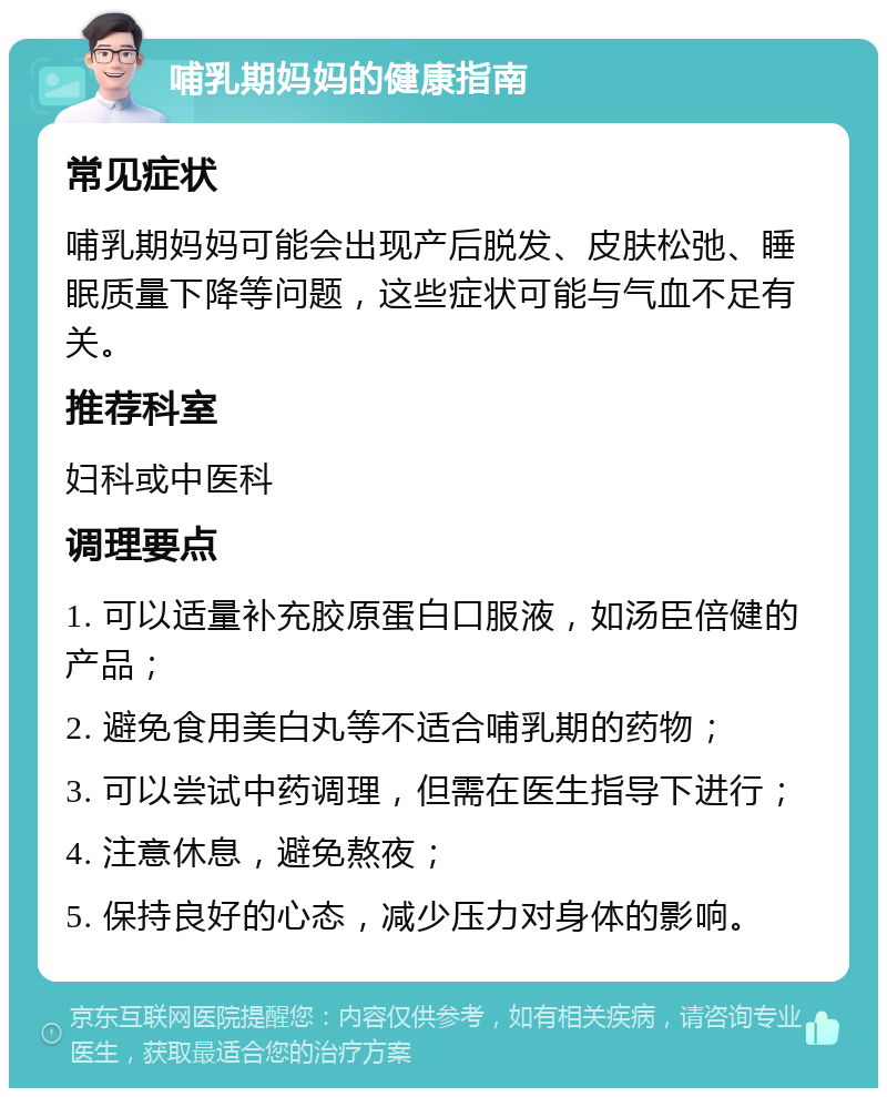 哺乳期妈妈的健康指南 常见症状 哺乳期妈妈可能会出现产后脱发、皮肤松弛、睡眠质量下降等问题，这些症状可能与气血不足有关。 推荐科室 妇科或中医科 调理要点 1. 可以适量补充胶原蛋白口服液，如汤臣倍健的产品； 2. 避免食用美白丸等不适合哺乳期的药物； 3. 可以尝试中药调理，但需在医生指导下进行； 4. 注意休息，避免熬夜； 5. 保持良好的心态，减少压力对身体的影响。