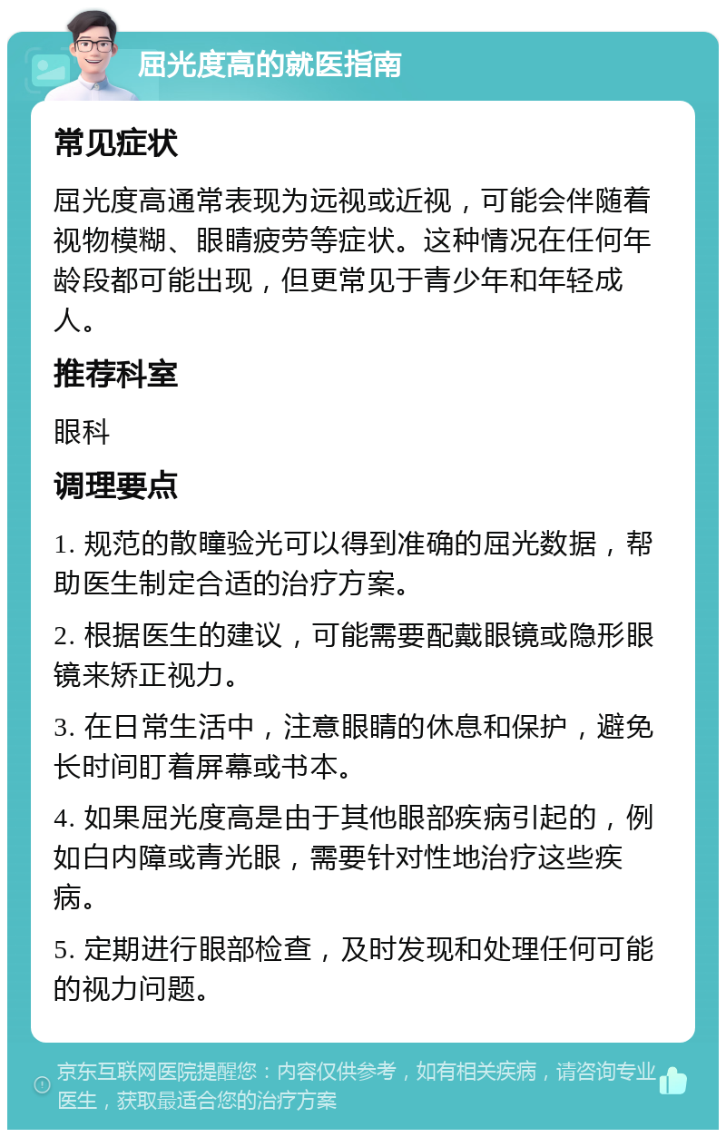 屈光度高的就医指南 常见症状 屈光度高通常表现为远视或近视，可能会伴随着视物模糊、眼睛疲劳等症状。这种情况在任何年龄段都可能出现，但更常见于青少年和年轻成人。 推荐科室 眼科 调理要点 1. 规范的散瞳验光可以得到准确的屈光数据，帮助医生制定合适的治疗方案。 2. 根据医生的建议，可能需要配戴眼镜或隐形眼镜来矫正视力。 3. 在日常生活中，注意眼睛的休息和保护，避免长时间盯着屏幕或书本。 4. 如果屈光度高是由于其他眼部疾病引起的，例如白内障或青光眼，需要针对性地治疗这些疾病。 5. 定期进行眼部检查，及时发现和处理任何可能的视力问题。