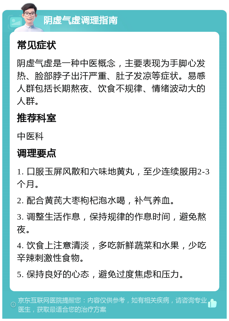 阴虚气虚调理指南 常见症状 阴虚气虚是一种中医概念，主要表现为手脚心发热、脸部脖子出汗严重、肚子发凉等症状。易感人群包括长期熬夜、饮食不规律、情绪波动大的人群。 推荐科室 中医科 调理要点 1. 口服玉屏风散和六味地黄丸，至少连续服用2-3个月。 2. 配合黄芪大枣枸杞泡水喝，补气养血。 3. 调整生活作息，保持规律的作息时间，避免熬夜。 4. 饮食上注意清淡，多吃新鲜蔬菜和水果，少吃辛辣刺激性食物。 5. 保持良好的心态，避免过度焦虑和压力。