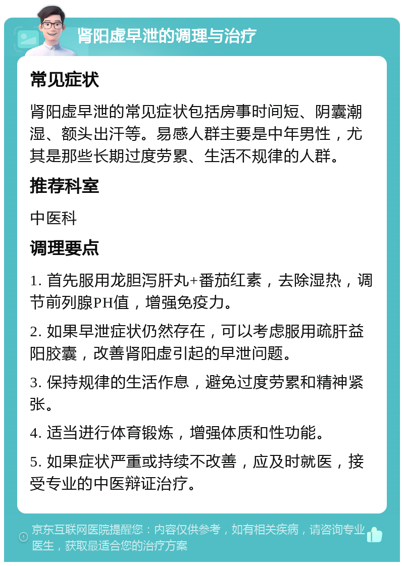 肾阳虚早泄的调理与治疗 常见症状 肾阳虚早泄的常见症状包括房事时间短、阴囊潮湿、额头出汗等。易感人群主要是中年男性，尤其是那些长期过度劳累、生活不规律的人群。 推荐科室 中医科 调理要点 1. 首先服用龙胆泻肝丸+番茄红素，去除湿热，调节前列腺PH值，增强免疫力。 2. 如果早泄症状仍然存在，可以考虑服用疏肝益阳胶囊，改善肾阳虚引起的早泄问题。 3. 保持规律的生活作息，避免过度劳累和精神紧张。 4. 适当进行体育锻炼，增强体质和性功能。 5. 如果症状严重或持续不改善，应及时就医，接受专业的中医辩证治疗。