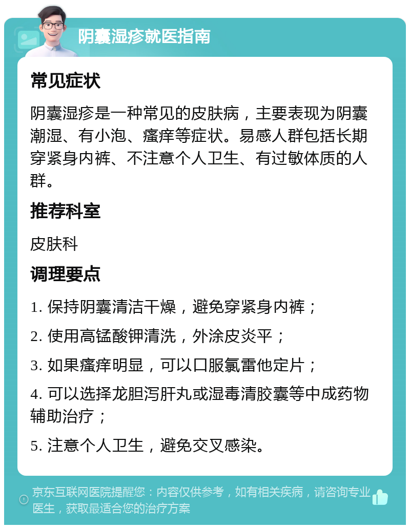 阴囊湿疹就医指南 常见症状 阴囊湿疹是一种常见的皮肤病，主要表现为阴囊潮湿、有小泡、瘙痒等症状。易感人群包括长期穿紧身内裤、不注意个人卫生、有过敏体质的人群。 推荐科室 皮肤科 调理要点 1. 保持阴囊清洁干燥，避免穿紧身内裤； 2. 使用高锰酸钾清洗，外涂皮炎平； 3. 如果瘙痒明显，可以口服氯雷他定片； 4. 可以选择龙胆泻肝丸或湿毒清胶囊等中成药物辅助治疗； 5. 注意个人卫生，避免交叉感染。