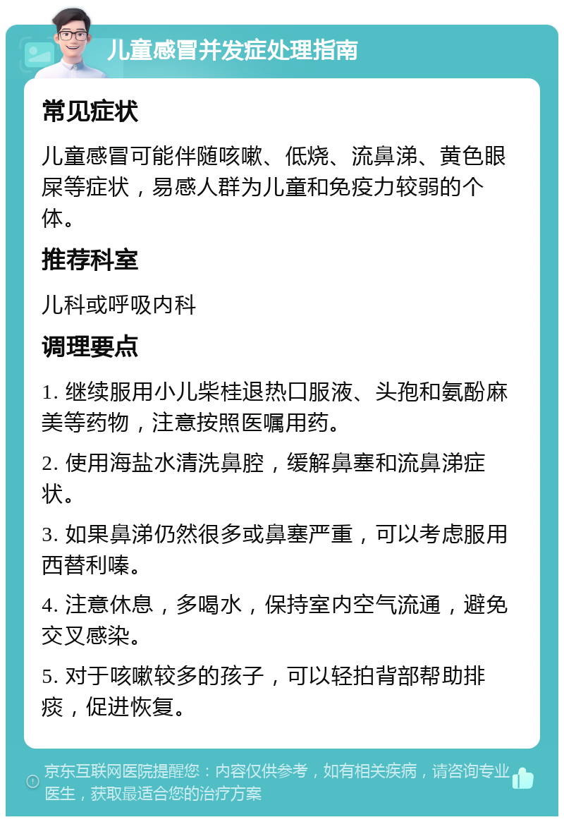 儿童感冒并发症处理指南 常见症状 儿童感冒可能伴随咳嗽、低烧、流鼻涕、黄色眼屎等症状，易感人群为儿童和免疫力较弱的个体。 推荐科室 儿科或呼吸内科 调理要点 1. 继续服用小儿柴桂退热口服液、头孢和氨酚麻美等药物，注意按照医嘱用药。 2. 使用海盐水清洗鼻腔，缓解鼻塞和流鼻涕症状。 3. 如果鼻涕仍然很多或鼻塞严重，可以考虑服用西替利嗪。 4. 注意休息，多喝水，保持室内空气流通，避免交叉感染。 5. 对于咳嗽较多的孩子，可以轻拍背部帮助排痰，促进恢复。