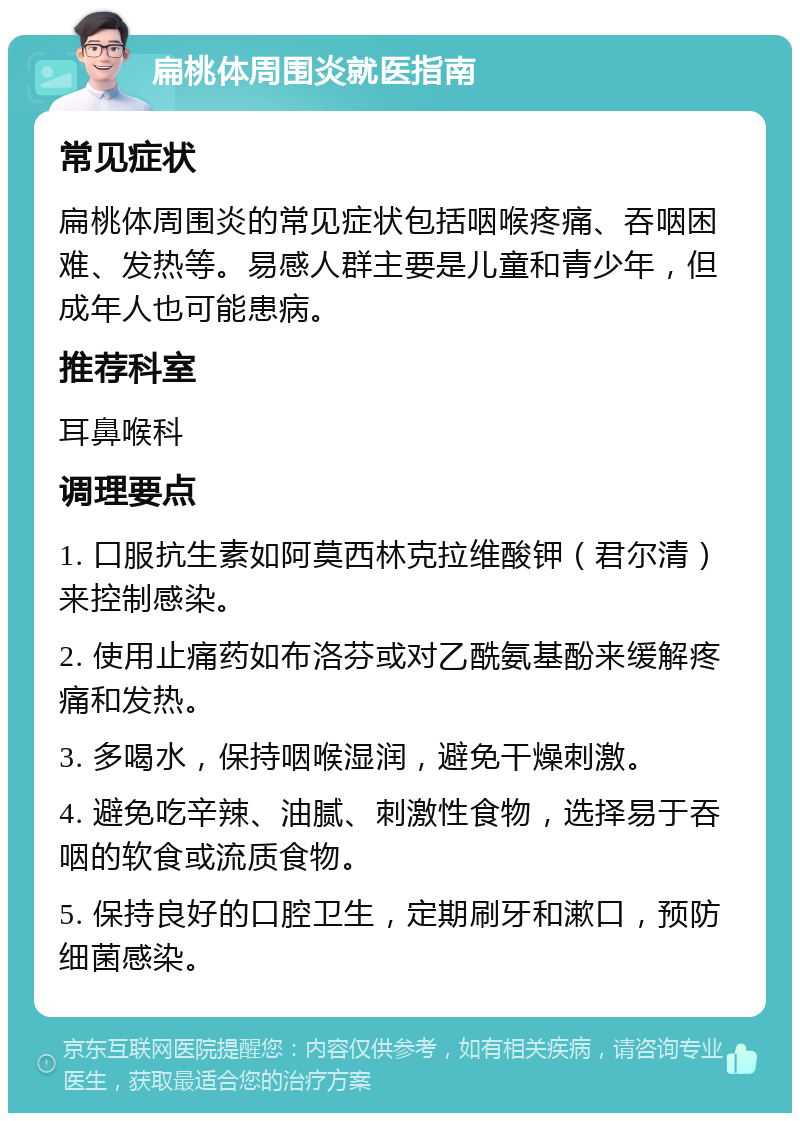 扁桃体周围炎就医指南 常见症状 扁桃体周围炎的常见症状包括咽喉疼痛、吞咽困难、发热等。易感人群主要是儿童和青少年，但成年人也可能患病。 推荐科室 耳鼻喉科 调理要点 1. 口服抗生素如阿莫西林克拉维酸钾（君尔清）来控制感染。 2. 使用止痛药如布洛芬或对乙酰氨基酚来缓解疼痛和发热。 3. 多喝水，保持咽喉湿润，避免干燥刺激。 4. 避免吃辛辣、油腻、刺激性食物，选择易于吞咽的软食或流质食物。 5. 保持良好的口腔卫生，定期刷牙和漱口，预防细菌感染。