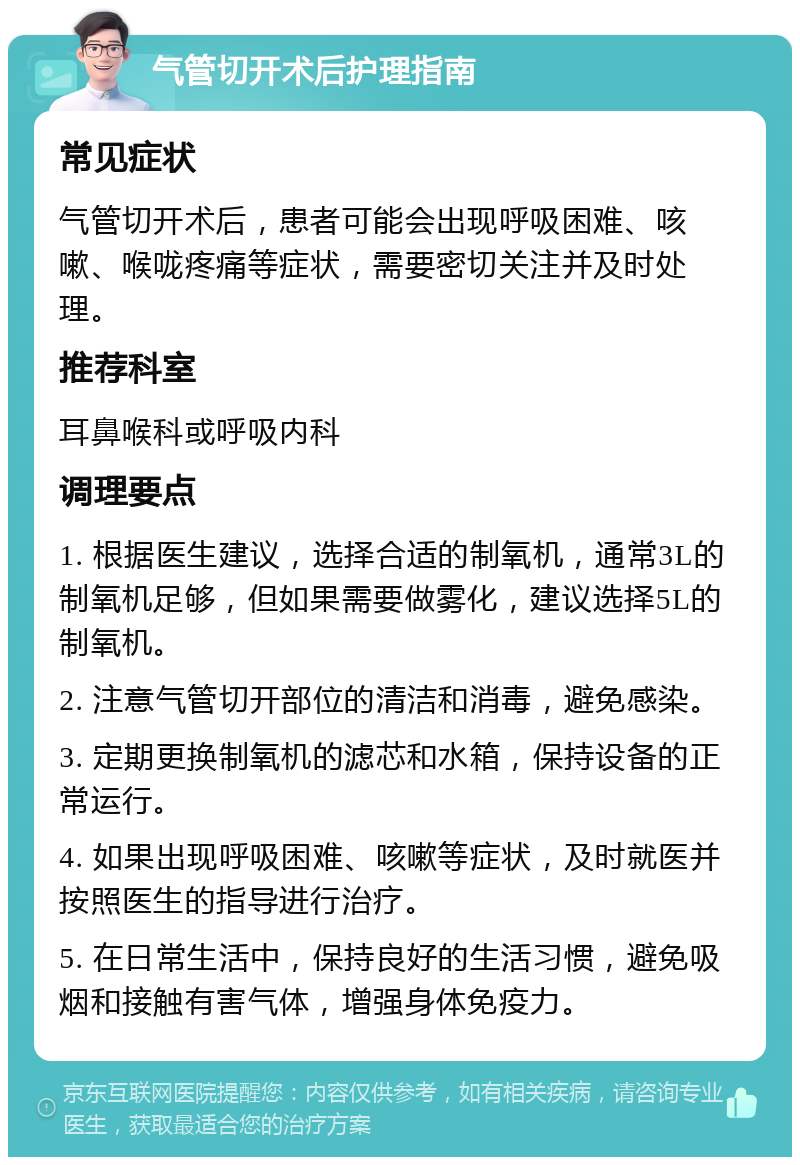 气管切开术后护理指南 常见症状 气管切开术后，患者可能会出现呼吸困难、咳嗽、喉咙疼痛等症状，需要密切关注并及时处理。 推荐科室 耳鼻喉科或呼吸内科 调理要点 1. 根据医生建议，选择合适的制氧机，通常3L的制氧机足够，但如果需要做雾化，建议选择5L的制氧机。 2. 注意气管切开部位的清洁和消毒，避免感染。 3. 定期更换制氧机的滤芯和水箱，保持设备的正常运行。 4. 如果出现呼吸困难、咳嗽等症状，及时就医并按照医生的指导进行治疗。 5. 在日常生活中，保持良好的生活习惯，避免吸烟和接触有害气体，增强身体免疫力。