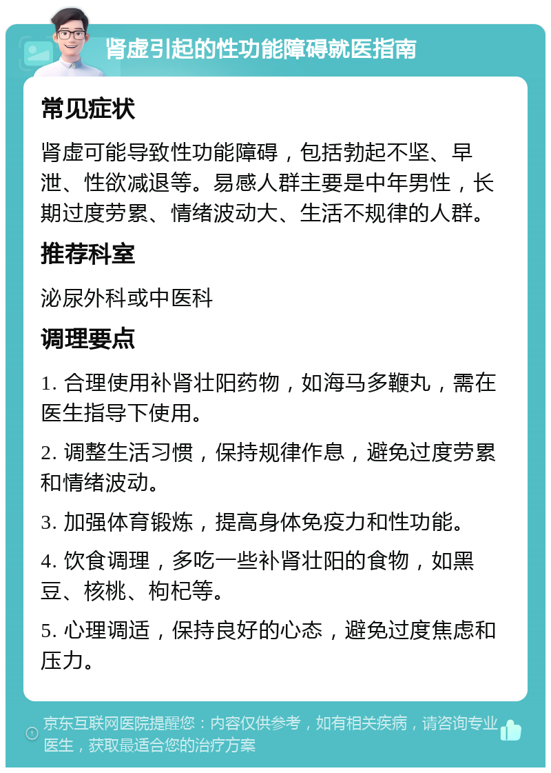 肾虚引起的性功能障碍就医指南 常见症状 肾虚可能导致性功能障碍，包括勃起不坚、早泄、性欲减退等。易感人群主要是中年男性，长期过度劳累、情绪波动大、生活不规律的人群。 推荐科室 泌尿外科或中医科 调理要点 1. 合理使用补肾壮阳药物，如海马多鞭丸，需在医生指导下使用。 2. 调整生活习惯，保持规律作息，避免过度劳累和情绪波动。 3. 加强体育锻炼，提高身体免疫力和性功能。 4. 饮食调理，多吃一些补肾壮阳的食物，如黑豆、核桃、枸杞等。 5. 心理调适，保持良好的心态，避免过度焦虑和压力。