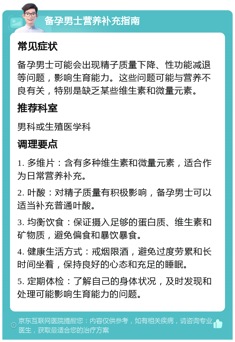 备孕男士营养补充指南 常见症状 备孕男士可能会出现精子质量下降、性功能减退等问题，影响生育能力。这些问题可能与营养不良有关，特别是缺乏某些维生素和微量元素。 推荐科室 男科或生殖医学科 调理要点 1. 多维片：含有多种维生素和微量元素，适合作为日常营养补充。 2. 叶酸：对精子质量有积极影响，备孕男士可以适当补充普通叶酸。 3. 均衡饮食：保证摄入足够的蛋白质、维生素和矿物质，避免偏食和暴饮暴食。 4. 健康生活方式：戒烟限酒，避免过度劳累和长时间坐着，保持良好的心态和充足的睡眠。 5. 定期体检：了解自己的身体状况，及时发现和处理可能影响生育能力的问题。