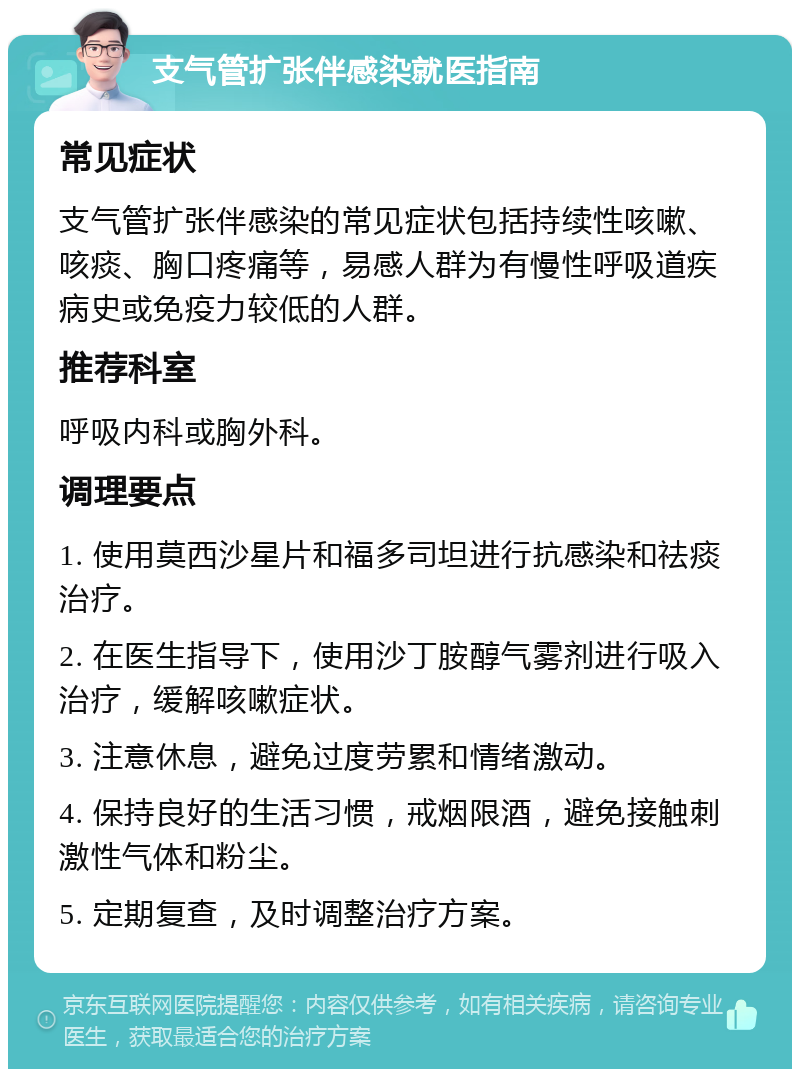 支气管扩张伴感染就医指南 常见症状 支气管扩张伴感染的常见症状包括持续性咳嗽、咳痰、胸口疼痛等，易感人群为有慢性呼吸道疾病史或免疫力较低的人群。 推荐科室 呼吸内科或胸外科。 调理要点 1. 使用莫西沙星片和福多司坦进行抗感染和祛痰治疗。 2. 在医生指导下，使用沙丁胺醇气雾剂进行吸入治疗，缓解咳嗽症状。 3. 注意休息，避免过度劳累和情绪激动。 4. 保持良好的生活习惯，戒烟限酒，避免接触刺激性气体和粉尘。 5. 定期复查，及时调整治疗方案。