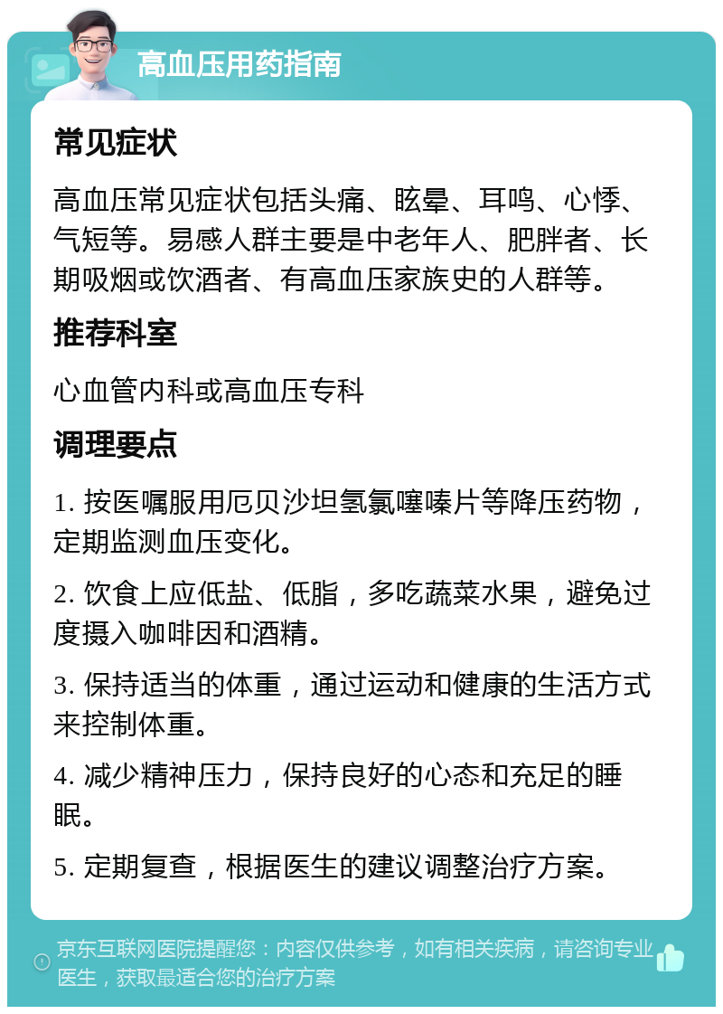 高血压用药指南 常见症状 高血压常见症状包括头痛、眩晕、耳鸣、心悸、气短等。易感人群主要是中老年人、肥胖者、长期吸烟或饮酒者、有高血压家族史的人群等。 推荐科室 心血管内科或高血压专科 调理要点 1. 按医嘱服用厄贝沙坦氢氯噻嗪片等降压药物，定期监测血压变化。 2. 饮食上应低盐、低脂，多吃蔬菜水果，避免过度摄入咖啡因和酒精。 3. 保持适当的体重，通过运动和健康的生活方式来控制体重。 4. 减少精神压力，保持良好的心态和充足的睡眠。 5. 定期复查，根据医生的建议调整治疗方案。