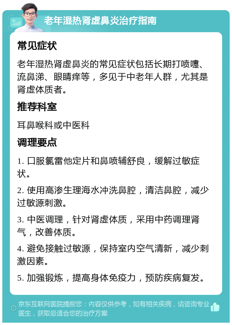 老年湿热肾虚鼻炎治疗指南 常见症状 老年湿热肾虚鼻炎的常见症状包括长期打喷嚏、流鼻涕、眼睛痒等，多见于中老年人群，尤其是肾虚体质者。 推荐科室 耳鼻喉科或中医科 调理要点 1. 口服氯雷他定片和鼻喷辅舒良，缓解过敏症状。 2. 使用高渗生理海水冲洗鼻腔，清洁鼻腔，减少过敏源刺激。 3. 中医调理，针对肾虚体质，采用中药调理肾气，改善体质。 4. 避免接触过敏源，保持室内空气清新，减少刺激因素。 5. 加强锻炼，提高身体免疫力，预防疾病复发。