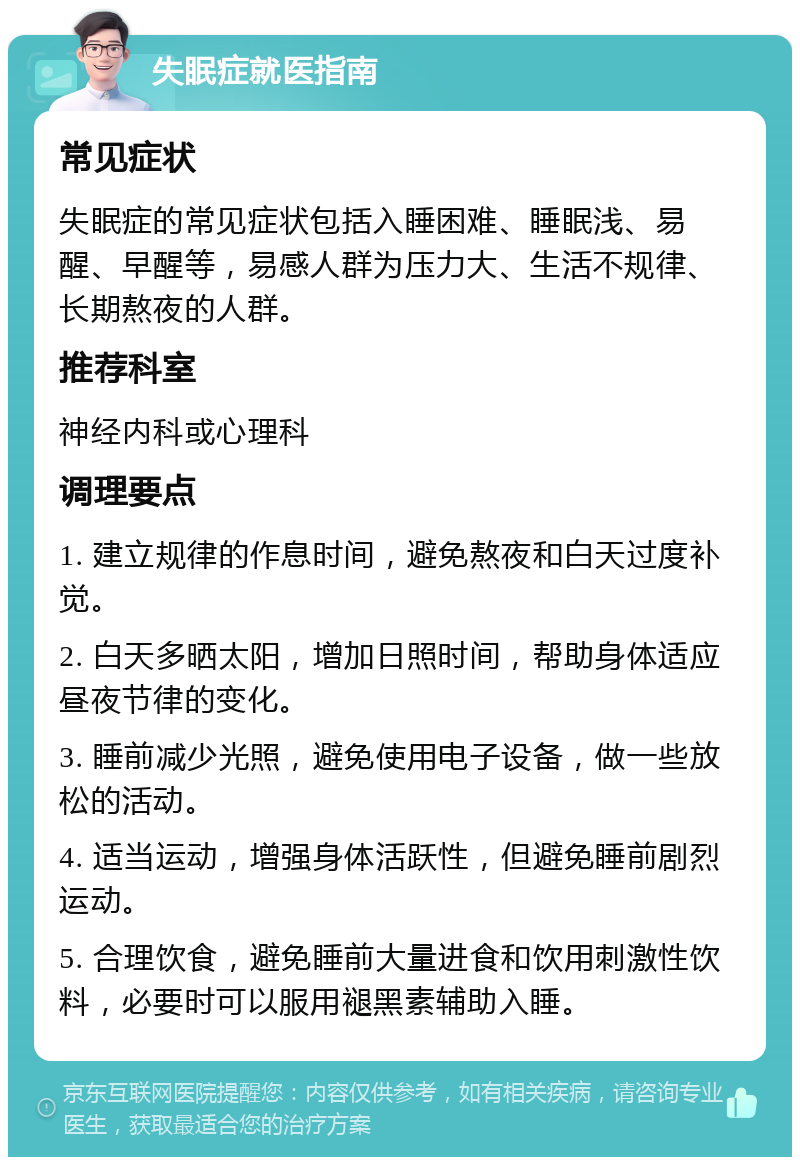 失眠症就医指南 常见症状 失眠症的常见症状包括入睡困难、睡眠浅、易醒、早醒等，易感人群为压力大、生活不规律、长期熬夜的人群。 推荐科室 神经内科或心理科 调理要点 1. 建立规律的作息时间，避免熬夜和白天过度补觉。 2. 白天多晒太阳，增加日照时间，帮助身体适应昼夜节律的变化。 3. 睡前减少光照，避免使用电子设备，做一些放松的活动。 4. 适当运动，增强身体活跃性，但避免睡前剧烈运动。 5. 合理饮食，避免睡前大量进食和饮用刺激性饮料，必要时可以服用褪黑素辅助入睡。