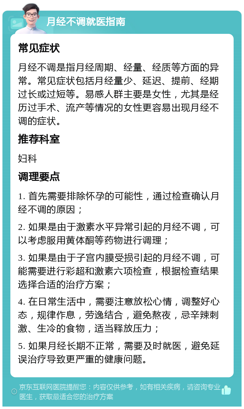 月经不调就医指南 常见症状 月经不调是指月经周期、经量、经质等方面的异常。常见症状包括月经量少、延迟、提前、经期过长或过短等。易感人群主要是女性，尤其是经历过手术、流产等情况的女性更容易出现月经不调的症状。 推荐科室 妇科 调理要点 1. 首先需要排除怀孕的可能性，通过检查确认月经不调的原因； 2. 如果是由于激素水平异常引起的月经不调，可以考虑服用黄体酮等药物进行调理； 3. 如果是由于子宫内膜受损引起的月经不调，可能需要进行彩超和激素六项检查，根据检查结果选择合适的治疗方案； 4. 在日常生活中，需要注意放松心情，调整好心态，规律作息，劳逸结合，避免熬夜，忌辛辣刺激、生冷的食物，适当释放压力； 5. 如果月经长期不正常，需要及时就医，避免延误治疗导致更严重的健康问题。