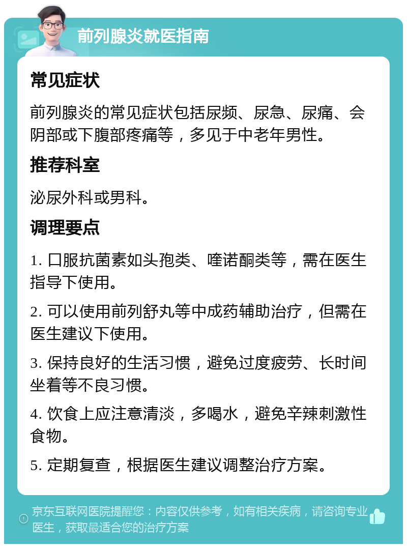 前列腺炎就医指南 常见症状 前列腺炎的常见症状包括尿频、尿急、尿痛、会阴部或下腹部疼痛等，多见于中老年男性。 推荐科室 泌尿外科或男科。 调理要点 1. 口服抗菌素如头孢类、喹诺酮类等，需在医生指导下使用。 2. 可以使用前列舒丸等中成药辅助治疗，但需在医生建议下使用。 3. 保持良好的生活习惯，避免过度疲劳、长时间坐着等不良习惯。 4. 饮食上应注意清淡，多喝水，避免辛辣刺激性食物。 5. 定期复查，根据医生建议调整治疗方案。